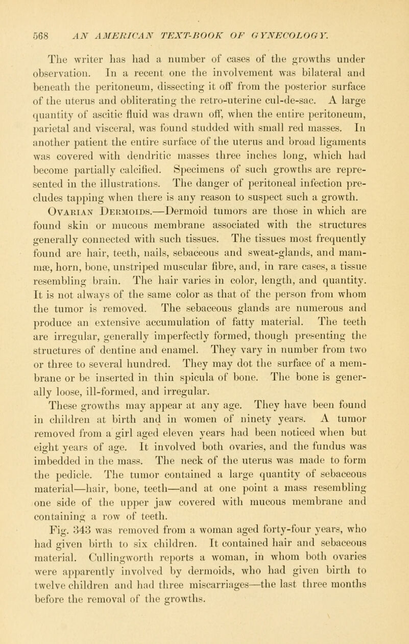 The writer lias had a number of cases of the growths under observation. In a recent one the involvement was bikiteral and beneath the peritoneum, dissecting it off from the posterior surface of the uterus and obliterating the retro-uterine cul-de-sac. A large quantity of ascitic fluid was drawn off, when the entire peritoneum, parietal and visceral, was found studded with small red masses. In another patient the entire surface of the uterus and broad ligaments was covered with dendritic masses three inches long, which had become partially calcified. Specimens of such growths are repre- sented in the ilhistrations. The danger of peritoneal infection pre- cludes tapping when there is any reason to suspect such a growth. Ovarian Dermoids.—Dermoid tumors are those in which are found skin or mucous membrane associated with the structures generally connected with such tissues. The tissues most frequently found are hair, teeth, nails, sebaceous and sweat-glands, and mam- mae, horn, bone, unstriped muscular fibre, and, in rare cases, a tissue resembling brain. The hair varies in color, length, and quantity. It is not always of the same color as that of the person from whom the tumor is removed. The sebaceous glands are numerous and produce an extensive accumulation of fatty material. The teeth are irregular, generally imperfectly formed, though presenting the structures of dentine and enamel. They vary in number from two or three to several hundred. They may dot the surface of a mem- brane or be inserted in thin spicula of bone. The bone is gener- ally loose, ill-formed, and irregular. These growths may appear at any age. They have been found in children at birth and in women of ninety years. A tumor removed from a girl aged eleven years had been noticed when but eight years of age. It involved both ovaries, and the fundus was imbedded in the mass. The neck of the uterus was made to form the pedicle. The tumor contained a large quantity of sebaceous material—hair, bone, teeth—and at one point a mass resembling one side of the upper jaw covered with mucous membrane and containing a row of teeth. Fig. 343 was removed from a woman aged forty-four years, who had given birth to six children. It contained hair and sebaceous material. Cullingworth reports a woman, in whom both ovaries were aj^parently involved by dermoids, who had given birth to twelve children and had three miscarriages—the last three months before the removal of the growths.