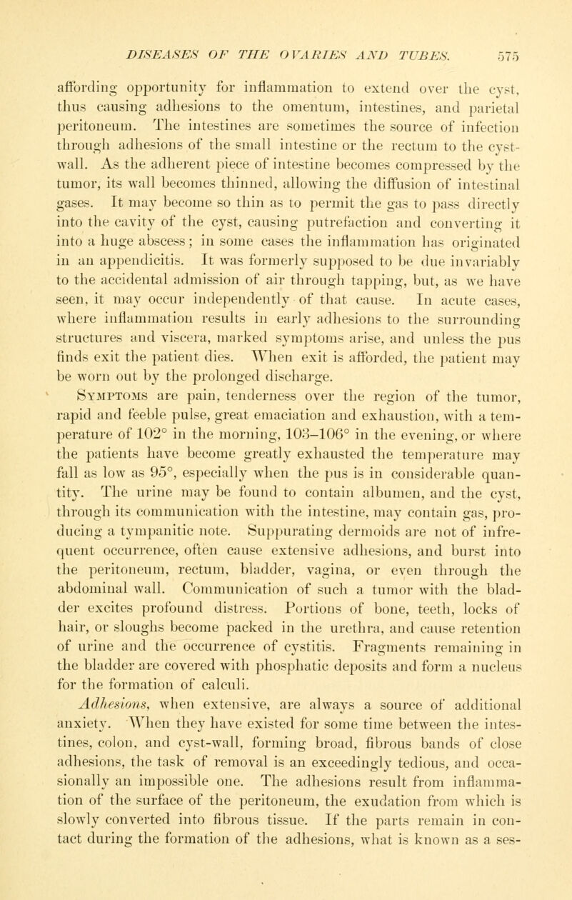 affording op]3ortunity for inflammation to extend over the cyst, thus causing adhesions to the omentum, intestines, and parietal peritoneum. The intestines are sometimes the source of infection through adhesions of the small intestine or the rectum to the cyst- wall. As the adherent piece of intestine becomes compressed by the tumor, its wall becomes thinned, allowing the diffusion of intestinal gases. It may become so thin as to permit the gas to pass directly into the cavity of the cyst, causing putrefaction and converting it into a huge abscess; in some cases the inflammation has originated in an appendicitis. It was formerly supposed to be due invariably to the accidental admission of air through tapping, but, as w^e have seen, it may occur independently of that cause. In acute cases, where inflammation results in early adhesions to the surrounding structures and viscera, marked symptoms arise, and unless the jdus finds exit the patient dies. When exit is afforded, the patient may be worn out by the prolonged discharge. Symptoms are pain, tenderness over the region of the tumor, rapid and feeble pulse, great emaciation and exhaustion, with a tem- perature of 102° in the morning, 103-106° in the evening, or where the patients have become greatly exhausted the temperature may fall as low as 95°, especially when the pus is in considei'able quan- tity. The urine may be found to contain albumen, and the cyst, through its communication with the intestine, may contain gas, pro- ducing a tympanitic note. Suppurating dermoids are not of infre- quent occurrence, often cause extensive adhesions, and burst into the peritoneum, rectum, bladder, vagina, or even through the abdominal wall. Communication of such a tumor with the blad- der excites profound distress. Portions of bone, teeth, locks of hair, or sloughs become packed in the urethra, and cause retention of urine and the occurrence of cystitis. Fragments remaining in the bladder are covered with phosphatic deposits and form a nucleus for the formation of calculi. Adhesions, when extensive, are always a source of additional anxiety. When they have existed for some time between the intes- tines, colon, and cyst-wall, forming broad, fibrous bands of close adhesions, the task of removal is an exceedingly tedious, and occa- sionally an impossible one. The adhesions result from inflamma- tion of the surface of the peritoneum, the exudation from which is slowly converted into fibrous tissue. If the parts remain in con- tact during the formation of the adhesions, what is known as a ses-