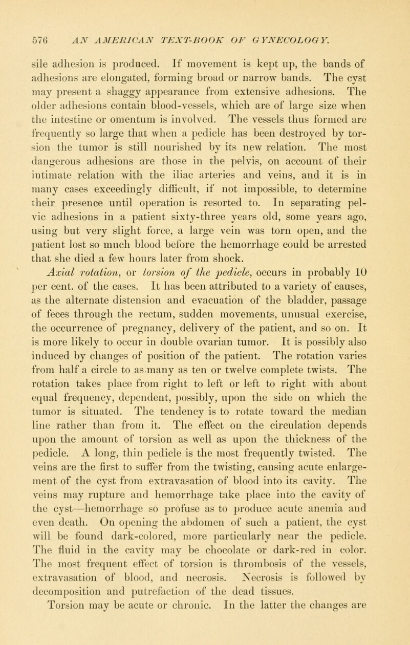 sile adhesion is produced. If movement is kej^t up, the bands of adhesions are elongated, forming broad or narrow bands. The cyst may present a shaggy appearance from extensive adhesions. The older adhesions contain blood-vessels, which are of large size when the intestine or omentum is involved. The vessels thus formed are frequently so large that when a j)edicle has been destroyed by tor- sion the tumor is still nourished by its new relation. The most dangerous adhesions are those in the pelvis, on account of their intimate relation with the iliac arteries and veins, and it is in many cases exceedingly difficult, if not impossible, to determine their presence until operation is resorted to. In separating pel- vic adhesions in a patient sixty-three years old, some years ago, using but very slight force, a large vein was torn open, and the patient lost so much blood before the hemorrhage could be arrested that she died a few hours later from shock. Axial rotation, or torsion of the pedicle, occurs in probably 10 per cent, of the cases. It has been attributed to a variety of causes, as the alternate distension and evacuation of the bladder, passage of feces through the rectum, sudden movements, unusual exercise, the occurrence of pregnancy, delivery of the patient, and so on. It is more likely to occur in double ovarian tumor. It is possibly also induced by changes of position of the patient. The rotation varies from half a circle to as many as ten or twelve complete twists. The rotation takes place from right to left or left to right with about equal frequency, dependent, ])Ossibly, upon the side on which the tumor is situated. The tendency is to rotate toward the median line rather than from it. The effect on the circulation depends upon the amount of torsion as well as upon the thickness of the pedicle. A long, thin pedicle is the most frequently twisted. The veins are the first to suffer from the twisting, causing acute enlarge- ment of the cyst from extravasation of blood into its cavity. The veins may rupture and hemorrhage take place into the cavity of the cyst—hemorrhage so profuse as to produce acute anemia and even death. On opening the abdomen of such a patient, the cyst will be found dark-colored, more particularly near the pedicle. The fluid in the cavity may be chocolate or dark-red in color. The most frequent effect of torsion is thrombosis of the vessels, extravasation of blood, and necrosis. Necrosis is followed by decomposition and putrefaction of the dead tissues. Torsion may be acute or chronic. In the latter the changes are