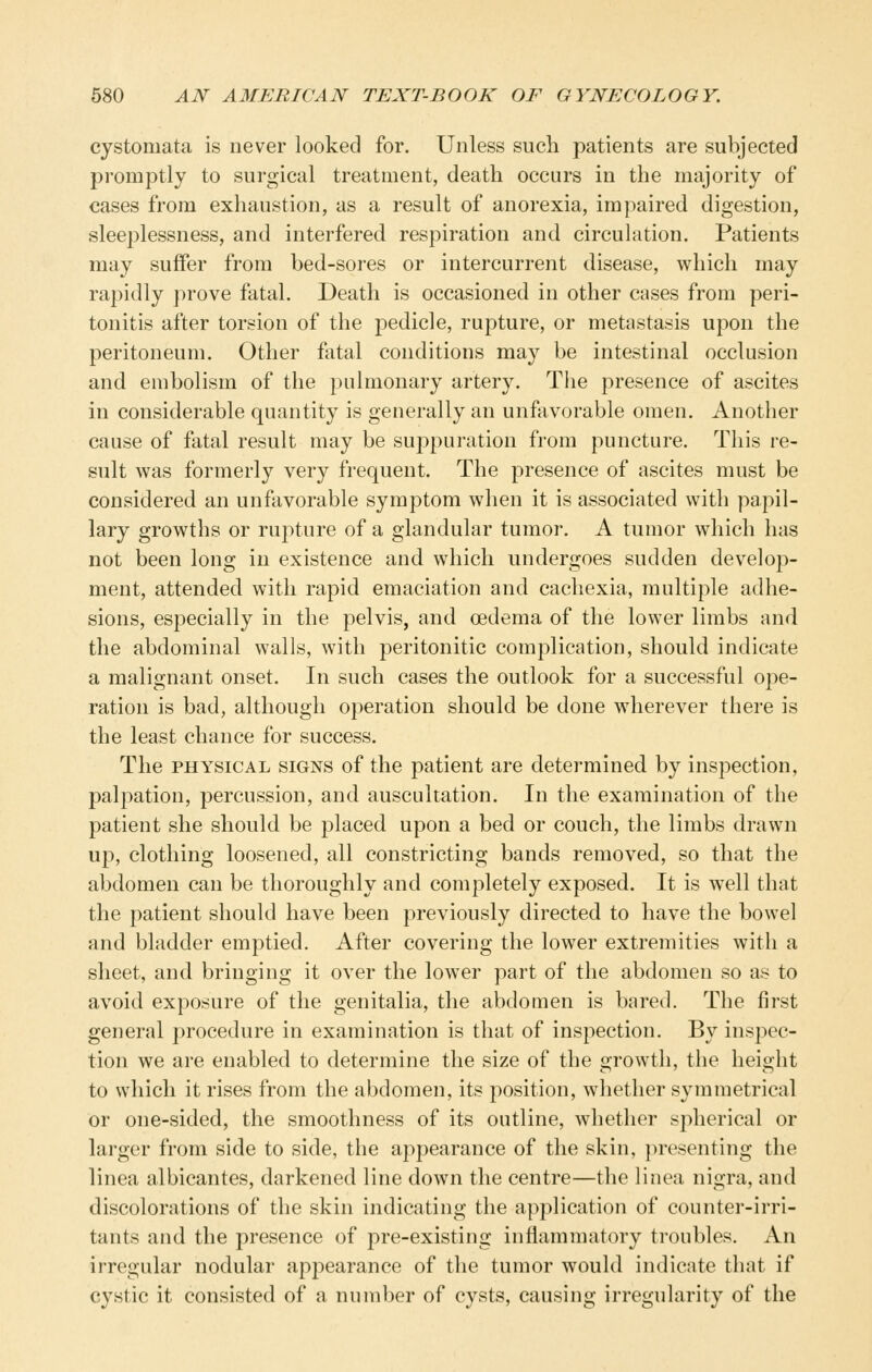 cystomata is never looked for. Unless such patients are subjected promptly to surgical treatment, death occurs in the majority of cases from exhaustion, as a result of anorexia, impaired digestion, sleeplessness, and interfered respiration and circulation. Patients may suffer from bed-sores or intercurrent disease, which may rapidly j^rove fatal. Death is occasioned in other cases from peri- tonitis after torsion of the pedicle, rupture, or metastasis upon the peritoneum. Other fatal conditions may be intestinal occlusion and embolism of the pulmonary artery. The presence of ascites in considerable quantity is generally an unfavorable omen. Another cause of fatal result may be suppuration from puncture. This re- sult was formerly very frequent. The presence of ascites must be considered an unfavorable symptom when it is associated with papil- lary growths or ruj^ture of a glandular tumor. A tumor which has not been long in existence and which undergoes sudden develop- ment, attended with rapid emaciation and cachexia, multiple adhe- sions, especially in the pelvis, and oedema of the lower limbs and the abdominal walls, with peritonitic complication, should indicate a malignant onset. In such cases the outlook for a successful ope- ration is bad, although operation should be done wherever there is the least chance for success. The PHYSICAL SIGNS of the patient are determined by inspection, palpation, percussion, and auscultation. In the examination of the patient she should be placed upon a bed or couch, the limbs drawn up, clothing loosened, all constricting bands removed, so that the abdomen can be thoroughly and completely exposed. It is well that the patient should have been previously directed to have the bowel and bladder emptied. After covering the lower extremities with a sheet, and bringing it over the lower part of the abdomen so as to avoid exposure of the genitalia, the abdomen is bared. The first general procedure in examination is that of inspection. By inspec- tion we are enabled to determine the size of the growth, the height to which it rises from the abdomen, its position, whether symmetrical or one-sided, the smoothness of its outline, whether spherical or larger from side to side, the appearance of the skin, }>resenting the linea albicantes, darkened line down the centre—the linea nigra, and discolorations of the skin indicating the application of counter-irri- tants and the presence of pre-existing inflammatory troubles. An irregular nodular appearance of the tumor would indicate that if cystic it consisted of a number of cysts, causing irregularity of the