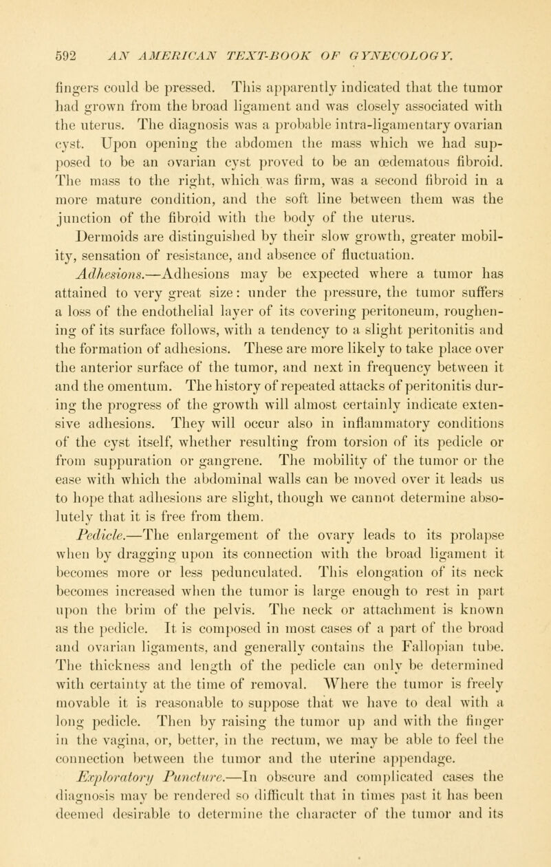 fingers could be pressed. This apparently indicated that the tumor had grown from the broad ligament and was closely associated with the uterus. The diagnosis was a j^robable intra-ligamentary ovarian cyst. Upon opening the abdomen the mass which we had sup- posed to be an ovarian cyst proved to be an oedematous fibroid. The mass to the right, which was firm, was a second fibroid in a more mature condition, and the soft line between them was the junction of the fibroid with the body of the uterus. Dermoids are distinguished by their slow growth, greater mobil- ity, sensation of resistance, and absence of fluctuation. Adhesions.—Adhesions may be expected where a tumor has attained to very great size: under the pressure, the tumor suffers a loss of the endothelial layer of its covering peritoneum, roughen- ing of its surface follows, with a tendency to a slight peritonitis and the formation of adhesions. These are more likely to take place over the anterior surface of the tumor, and next in frequency between it and the omentum. The history of repeated attacks of peritonitis dur- ing the progress of the growth will almost certainly indicate exten- sive adhesions. They will occur also in inflammatory conditions of the cyst itself, whether resulting from torsion of its pedicle or from suppuration or gangrene. The mobility of the tumor or the ease with which the abdominal walls can be moved over it leads us to hope that adhesions are slight, though we cannot determine abso- lutely that it is free from them. Pedicle.—The enlargement of the ovary leads to its prolapse when by dragging upon its connection with the broad ligament it becomes more or less pedunculated. This elongation of its neck becomes increased wlien the tumor is large enough to rest in part upon the brim of the pelvis. The neck or attachment is known as the pedicle. It is composed in most cases of a part of the broad and ovarian ligaments, and generally contains the Fallopian tube. The thickness and length of the pedicle can only be determined with certainty at the time of removal. Where the tumor is freely movable it is reasonable to suppose that we have to deal with a long pedicle. Then by raising the tumor up and with the finger in the vagina, or, better, in the rectum, we may be able to feel the connection between the tumor and the uterine appendage. Exploratory Puncture.—In obscure and complicated cases the diagnosis may be rendered so difficult that in times past it has been deemed desirable to determine the character of the tumor and its