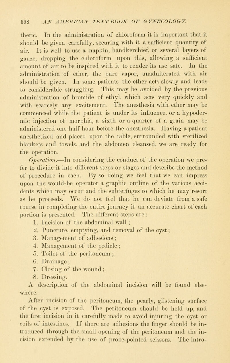 tlietic. Ill the ad ministration of chloroform it is important that it should be given carefully, securing with it a sufficient quantity of air. It is well to use a napkin, handkerchief, or several layers of gauze, dropping the chloroform upon this, allowing a sufficient amount of air to be insp)ired with it to render its use safe. In the administration of ether, the pure vapor, unadulterated with air should be given. In some patients the ether acts slowly and leads to considerable struggling. This may be avoided by the previous administration of bromide of ethyl, which acts very quickly and with scarcely any excitement. The anesthesia with ether may be commenced while the patient is under its influence, or a hypoder- mic injection of morphia, a sixth or a quarter of a grain may be administered one-half hour before the anesthesia. Having a patient anesthetized and placed upon the table, surrounded with sterilized blankets and towels, and the abdomen cleansed, we are ready for the operation. Operation.—In considering the conduct of the operation we pre- fer to divide it into different steps or stages and describe the method of procedure in each. By so doing we feel that we can impress upon the would-be operator a graphic outline of the various acci- dents which may occur and the subterfuges to which he may resort as he proceeds. We do not feel that he can deviate from a safe course in completing the entire journey if an accurate chart of each portion is presented. The different steps are : 1. Incision of the abdominal wall; 2. Puncture, emptying, and removal of the cyst; 3. Management of adhesions ; 4. Management of the pedicle ; 5. Toilet of the peritoneum ; 6. Drainage; 7. Closing of the wound ; 8. Dressing. A description of the abdominal incision will be found else- where. After incision of the peritoneum, the pearly, glistening surface of the cyst is exposed. The peritoneum should be held up, and the first incision in it carefully made to avoid injuring the cyst or coils of intestines. If there are adhesions the finger should be in- troduced through the small opening of the peritoneum and the in- cision extended by the use of probe-pointed scissors. The intro-