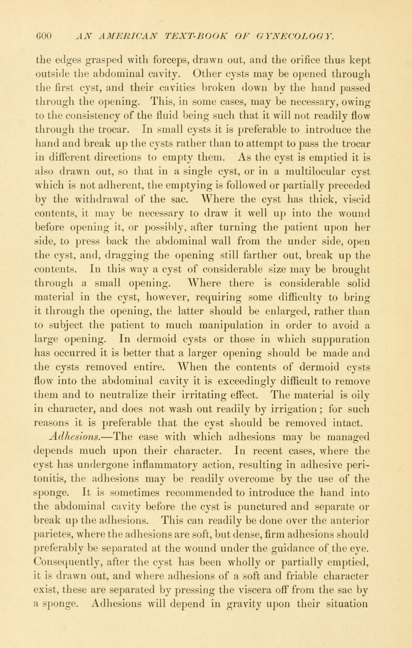 the edges grasped with forceps, drawn out, and the orifice thus kept outside the abdominal cavity. Other cysts may be opened through the first cyst, and their cavities broken down by the hand passed through the opening. This, in some cases, may be necessary, owing to the consistency of the fluid being such that it will not readily flow through the trocar. In small cysts it is ^^referable to introduce the hand and break up the cysts rather than to attempt to pass the trocar in different directions to empty them. As the cyst is emptied it is also drawn out, so that in a single cyst, or in a multilocular cyst which is not adherent, the emptying is followed or j^artially preceded by the withdrawal of the sac. Where the cyst has thick, viscid contents, it may be necessary to draw it well up into the wound before opening it, or possibly, after turning the patient upon her side, to press back the abdominal wall from the under side, open the cyst, and, dragging the opening still farther out, break up the contents. In this way a cyst of considerable size may be brought through a small opening. Where there is considerable solid material in the cyst, however, requiring some difficulty to bring it through the opening, the latter should be enlarged, rather than to subject the patient to much manipulation in order to avoid a large opening. In dermoid cysts or those in which suppuration has occurred it is better that a larger opening should be made and the cysts removed entire. When the contents of dermoid cysts flow into the abdominal cavity it is exceedingly difficult to remove them and to neutralize their irritating effect. The material is oily in character, and does not wash out readily by irrigation ; for such reasons it is preferable that the cyst should be removed intact. Adhesions.—The ease with which adhesions may be managed depends much upon their character. In recent cases, where the cyst has undergone inflammatory action, resulting in adhesive peri- tonitis, the adhesions may be readily overcome by the use of the sponge. It is sometimes recommended to introduce the hand into the abdominal cavity before the cyst is punctured and separate or break up the adhesions. This can readily be done over the anterior parietes, where the adhesions are soft, but dense, firm adhesions should preferably be separated at the wound under the guidance of the eye. Consequently, after the cyst has been w^iolly or partially emptied, it is drawn out, and where adhesions of a soft and friable character exist, these are separated by pressing the viscera off from the sac by a S2:)onge. Adhesions will depend in gravity upon their situation
