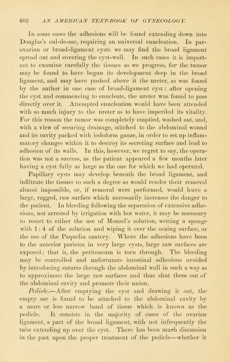 Ill some cases the adhesions will be found extending down into Douglas's cul-de-sac, requiring an universal enucleation. In par- ovarian or broad-ligament cysts we may find the broad ligament spread out and covering the cyst-wall. In such cases it is import- ant to examine carefully the tissues as we progress, for the tumor may be found to have begun its development deep in the broad ligament, and may have pushed above it the ureter, as was found by the author in one case of broad-ligament cyst: after opening the cyst and commencing to enucleate, the ureter was found to pass directly over it. Attempted enucleation would have been attended with so much injury to the ureter as to have imperiled its vitality. For this reason the tumor was completely emiDtied, washed out, and, with a view of securing drainage, stitched to the abdominal wound and its cavity packed with iodoform gauze, in order to set up inflam- matory changes within it to destroy its secreting surface and lead to adhesion of its walls. In this, however, we regret to say, the opera- tion was not a success, as the patient appeared a few months later having a cyst fully as large as the one for which we had operated. Papillary cysts may develop beneath the broad ligament, and infiltrate the tissues to such a degree as would render tlieir removal almost impossible, or, if removal were performed, would leave a large, ragged, raw surface which necessarily increases the danger to the patient. In bleeding following the separation of extensive adhe- sions, not arrested by irrigation with hot water, it may be necessary to resort to either the use of Monsel's solution, wetting a sponge with 1: 4 of the solution and wiping it over the oozing surface, or the use of the Paquelin cautery. Where the adhesions have been to the anterior parietes in very large cysts, large raw surfaces are exposed; that is, the peritoneum is torn through. The bleeding may be controlled and unfortunate intestinal adhesions avoided by introducing sutures through the abdominal wall in such a way as to approximate the large raw surfaces and thus shut them out of the abdominal cavity and promote their union. Pedicle.—After emptying the cyst and drawing it out, the empty sac is found to be attached to the abdominal cavity by a more or less narrow band of tissue which is known as the pedicle. It consists in the majority of cases of the ovarian ligament, a part of the broad ligament, with not infrequently the tube extending up over the cyst. There has been much discussion in the past upon the proper treatment of the pedicle—whether it