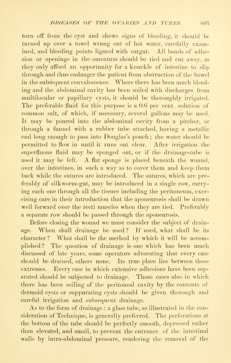 torn off from the cyst and shows signs of bleeding, it should be turned up over a towel wrung out of hot water, carefully exam- ined, and bleeding points ligated with catgut. All bands of adhe- sion or openings in the omentum should be tied and cut away, as they only afford an opportunity for a knuckle of intestine to slip through and thus endanger the patient from obstruction of the bowel in the subsequent convalescence. AVhere there has been much bleed- ing and the abdominal cavity has been soiled with discharges from multilocular or papillary cysts, it should be thoroughly irrigated. The preferable fluid for this purpose is a 0.6 per cent, solution of common salt, of which, if necessary, several gallons may be used. It may be poured into the abdominal cavity from a pitcher, or thi'ough a funnel with a rubber tube attached, having a metallic end long enough to pass into Douglas's pouch ; the water should be permitted to flow in until it runs out clear. After irrigation the superfluous fluid may be sponged out, or if the drainage-tube is used it may be left. A flat siwnge is placed beneath the wound, over the intestines, in such a way as to cover them and keep them back while the sutures are introduced. The sutures, which are pre- ferably of silkworm-gut, may be introduced in a single row, carry- ing each one through all the tissues including the peritoneum, exer- cising care in their introduction that the aj^oneurosis shall be drawn well forward over the recti muscles when they are tied. Preferably a separate row should be passed through the aponeurosis. Before closing the wound we must consider the subject of drain- age. When shall drainage be used ? If used, what shall be its character? What shall be the method by which it will be accom- plished? The question of drainage is one which has been much discussed of late years, some operators advocating that every case should be drained, others none. Its true place lies between these extremes. Every case in which extensive adhesions have been sep- arated should be subjected to drainage. Those cases also- in which there has been soiling of the peritoneal cavity by the contents of dermoid cysts or suppurating cysts should be given thorough and carefid irrigation and subsequent drainage. As to the form of drainage : a glass tube, as illustrated in the con- sideration of Technique, is generally preferred. The perforations at the bottom of the tube should be perfectly smooth, depressed rather than elevated, and small, to prevent the entrance of the intestinal walls by intra-abdominal pressure, rendering the removal of the