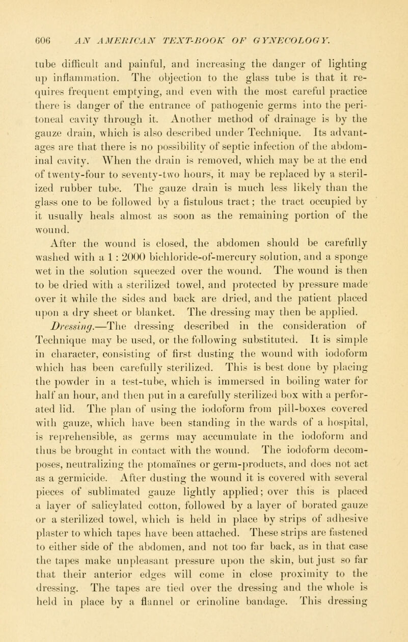 tube difficult and painful, and increasing the danger of lighting up inflammation. The objection to the glass tube is that it re- quires frequent emptying, and even with the most careful practice there is danger of the entrance of pathogenic germs into the peri- toneal cavity through it. Another method of drainage is by the gauze drain, which is also described under Technique. Its advant- ages are that there is no possibility of septic infection of the abdom- inal cavity. When the drain is removed, which may be at the end of twenty-four to seventy-two hours, it may be replaced by a steril- ized rubber tube. The gauze drain is much less likely than the glass one to be followed by a fistulous tract; the tract occupied by it usually heals almost as soon as the remaining portion of the wound. After the wound is closed, the abdomen should be carefully washed with a 1 : 2000 bichloride-of-mercury solution, and a sponge wet in the solution squeezed over the wound. The wound is then to be dried with a sterilized towel, and protected by pressure made over it while the sides and back are dried, and the patient placed upon a dry sheet or blanket. The dressing may then be applied. Dressing.—The dressing described in the consideration of Technique may be used, or the following substituted. It is simple in character, consisting of first dusting the wound with iodoform which has been carefully sterilized. This is best done by placing the powder in a test-tube, which is immersed in boiling water for half an hour, and then put in a carefully sterilized box with a perfor- ated lid. The plan of using the iodoform from pill-boxes covered with gauze, which have been standing in the wards of a hospital, is reprehensible, as germs may accumulate in the iodoform and thus be brought in contact with the wound. The iodoform decom- poses, neutralizing the ptomaines or germ-products, and does not act as a germicide. After dusting the wound it is covered with several pieces of sublimated gauze lightly applied; over this is placed a layer of salicylated cotton, followed by a layer of borated gauze or a sterilized towel, which is held in place by strips of adhesive plaster to which tapes have been attached. These strips are fastened to either side of the abdomen, and not too far back, as in that case the tapes make unpleasant pressure upon the skin, but just so far that their anterior edges will come in close proximity to the dressing. The tapes are tied over the dressing and the whole is held in place by a flannel or crinoline bandage. This dressing