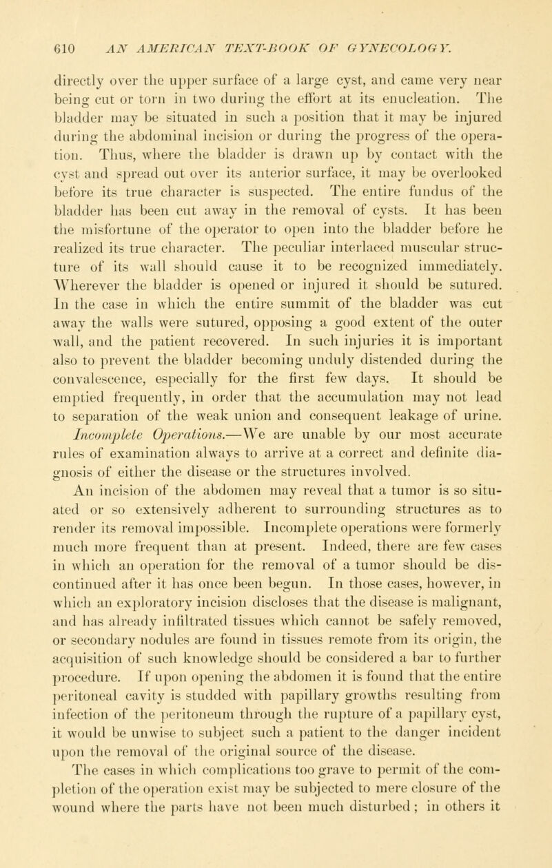 directly over the upper surface of a large cyst, and came very near being cut or torn in two during the effort at its enucleation. The bladder may be situated in such a position that it may be injured during the abdominal incision or during the progress of the opera- tion. Thus, where the bladder is drawn up by contact with the cyst and spread out over its anterior surface, it may be overlooked before its true character is suspected. The entire fundus of the bladder has been cut away in the removal of cysts. It has been the misfortune of the operator to open into the bladder before he realized its true character. The peculiar interlaced muscular struc- ture of its wall should cause it to be recognized immediately. Wherever the bladder is opened or injured it should be sutured. In the case in which the entire summit of the bladder was cut away the walls were sutured, opposing a good extent of the outer wall, and the patient recovered. In such injuries it is important also to prevent the bladder becoming unduly distended during the convalescence, especially for the first few days. It should be emptied frequently, in order that the accumulation may not lead to separation of the weak union and consequent leakage of urine. Incomplete Opei^ations.—We are unable by our most accurate rules of examination always to arrive at a correct and definite dia- gnosis of either the disease or the structures involved. An incision of the abdomen may reveal that a tumor is so situ- ated or so extensively adherent to surrounding structures as to render its removal impossible. Incomplete operations were formerly much more frequent than at present. Indeed, there are few cases in which an operation for the removal of a tumor should be dis- continued after it has once been begun. In those cases, however, in which an exploratory incision discloses that the disease is malignant, and has already infiltrated tissues which cannot be safely removed, or secondary nodules are found in tissues remote from its origin, the acquisition of such knowledge should be considered a bar to further procedure. If upon opening the abdomen it is found that the entire pei'itoneal cavity is studded with papillary growths resulting from infection of the pei'itoneum through the rupture of a papillary cyst, it would be unwise to subject such a patient to the danger incident upon the removal of the original source of the disease. The cases in which complications too grave to permit of the com- pletion of the o})eration exist may be subjected to mere closure of the wound where the parts have not been much disturbed ; in others it