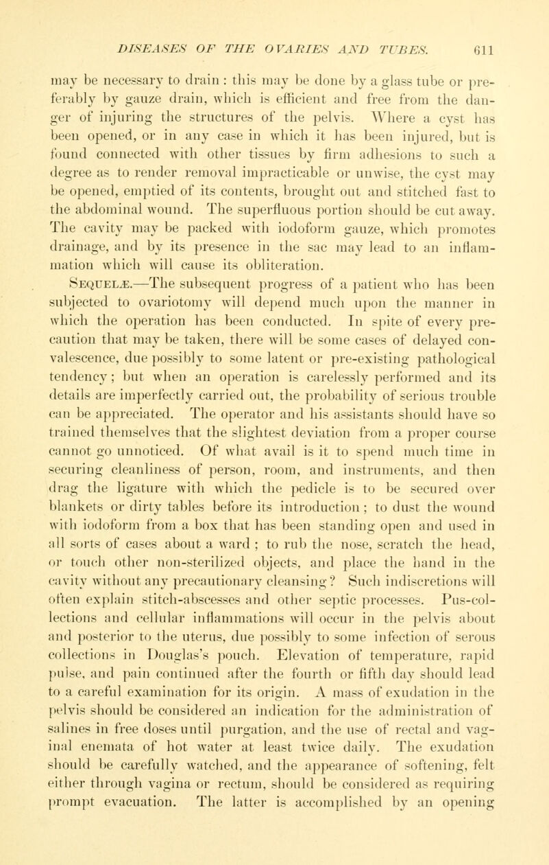 may be necessary to drain : this may be done by a glass tube or pre- ferably by gauze drain, which is efficient and free from the dan- ger of injuring the structures of the pelvis. Where a cyst has been opened, or in any case in which it has been injured, but is found connected with other tissues by firm adhesions to such a degree as to render removal impracticable or unwise, the cyst may be opened, emptied of its contents, brought out and stitched fast to the abdominal wound. The superfluous portion should be cut away. The cavity may be packed with iodoform gauze, which promotes drainage, and by its presence in the sac may lead to an inflam- mation wdiicli will cause its obliteration. Sequels.—The subsequent progress of a patient ^^A\o has been subjected to ovariotomy will depend much upon the manner in which the operation has been conducted. In spite of every pre- caution that may be taken, there will be some cases of delayed con- valescence, due possibly to some latent or pre-existing pathological tendency; but when an operation is carelessly performed and its details are imperfectly carried out, the probability of serious trouble can be appreciated. The operator and his assistants should have so trained themselves that the slightest deviation from a proper course cannot go unnoticed. Of what avail is it to spend much time in securing cleanliness of person, room, and instruments, and then drag the ligature with which the ^^edicle is to be secured over blankets or dirty tables before its introduction; to dust the wound with iodoform from a box that has been standing open and used in all sorts of cases about a ward ; to rub the nose, scratch the head, or touch other non-sterilized objects, and place the hand in the cavity without any precautionary cleansing ? Such indiscretions will often explain stitch-abscesses and other septic processes. Pus-col- lections and cellular inflammations will occur in the pelvis about and posterior to the uterus, due possibly to some infection of serous collections in Douglas's pouch. Elevation of temperature, rapid pulse, and pain continued after the fourth or fifth day should lead to a careful examination for its origin. A mass of exudation in the pelvis should be considered an indication for the administration of salines in free doses until purgation, and the use of rectal and vag- inal enemata of hot water at least twice daily. The exudation should be carefully watched, and the appearance of softening, felt either through vagina or rectum, should be considered as requiring prompt evacuation. The latter is accomplished by an opening