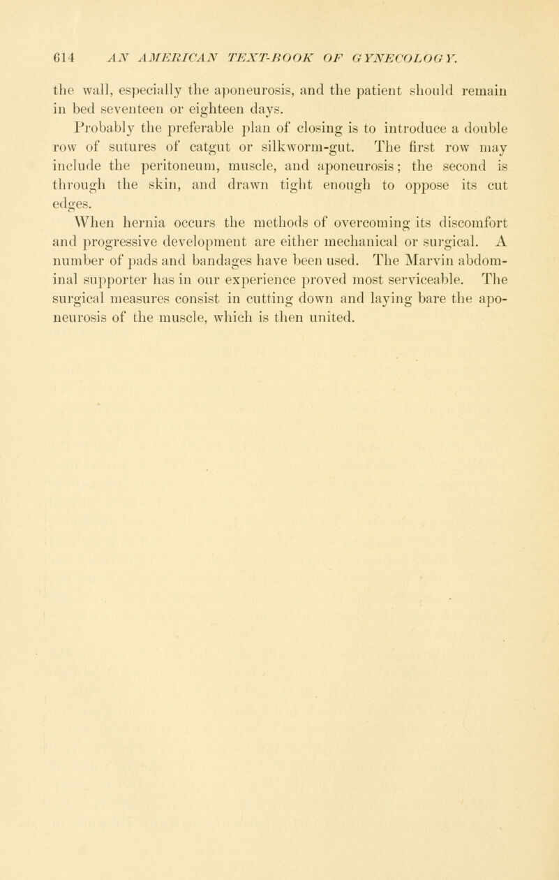 the wall, especially the aponeurosis, and the patient should remain in bed seventeen or eighteen days. Probably the preferable jilan of closing is to introduce a double row of sutures of catgut or silkworm-gut. The first row may include the peritoneum, muscle, and aponeurosis; the second is through the skin, and drawn tight enough to oppose its cut edges. When hernia occurs the methods of overcoming its discomfort and progressive development are either mechanical or surgical. A number of pads and bandages have been used. The Marvin abdom- inal supporter has in our experience proved most serviceable. The surgical measures consist in cutting down and laying bare the apo- neurosis of the muscle, which is then united.