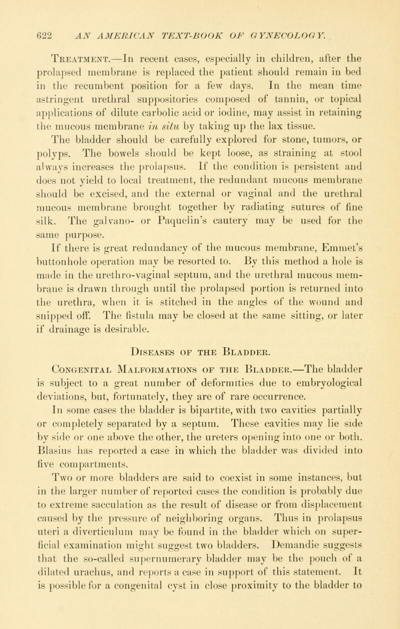 Treatment.—In recent eases, especially in children, after the prolapsed membrane is replaced the patient should remain in bed in the recumbent position for a few days. In the mean time astringent urethral suppositories composed of tannin, or topical applications of dilute carbolic acid or iodine, may assist in retaining the mucous membrane in situ by taking up the lax tissue. The bladder should be carefully explored for stone, tumors, or polyps. The bowels should be kept loose, as straining at stool always increases the prolapsus. If the condition is persistent and does not yield to local treatment, the redundant mucous membrane should be excised, and the external or vaginal and the urethral mucous membrane brought together by radiating sutures of fine silk. The galvano- or Paquelin's cautery may be used for the same pui-pose. If there is great redundancy of the mucous membrane, Emmet's buttonhole operation may be resorted to. By this method a hole is made in the urethro-vaginal septum, and the urethral mucous mem- brane is drawn through until the prolapsed portion is returned into the urethra, when it is stitched in the angles of the wound and snipped off. The fistula may be closed at the same sitting, or later if drainage is desirable. Diseases of the Bladder. Congenital Malformations of the Bladder.—The bladder is subject to a great number of deformities due to embryological deviations, but, foi'tunately, they are of rare occurrence. In some cases the bladder is bipartite, with two cavities partially or completely separated by a septum. These cavities may lie side by side or one above the other, the ureters opening into one or both. Blasius has reported a case in which the bladder was divided into five compartments. Two or more bladders are said to coexist in some instances, but in the larger number of reported cases the condition is probably due to extreme sacculation as the result of disease or from displacement caused by the pressure of neighboring organs. Thus in prolapsus uteri a diverticulum may be found in the bladder which on super- ficial examination might suggest two bladders. Demandie suggests that the so-called supernumerary bladder may be the pouch of a dilated urachus, and reports a case in su])port of this statement. It is possible for a congenital cyst in close proximity to the bladder to