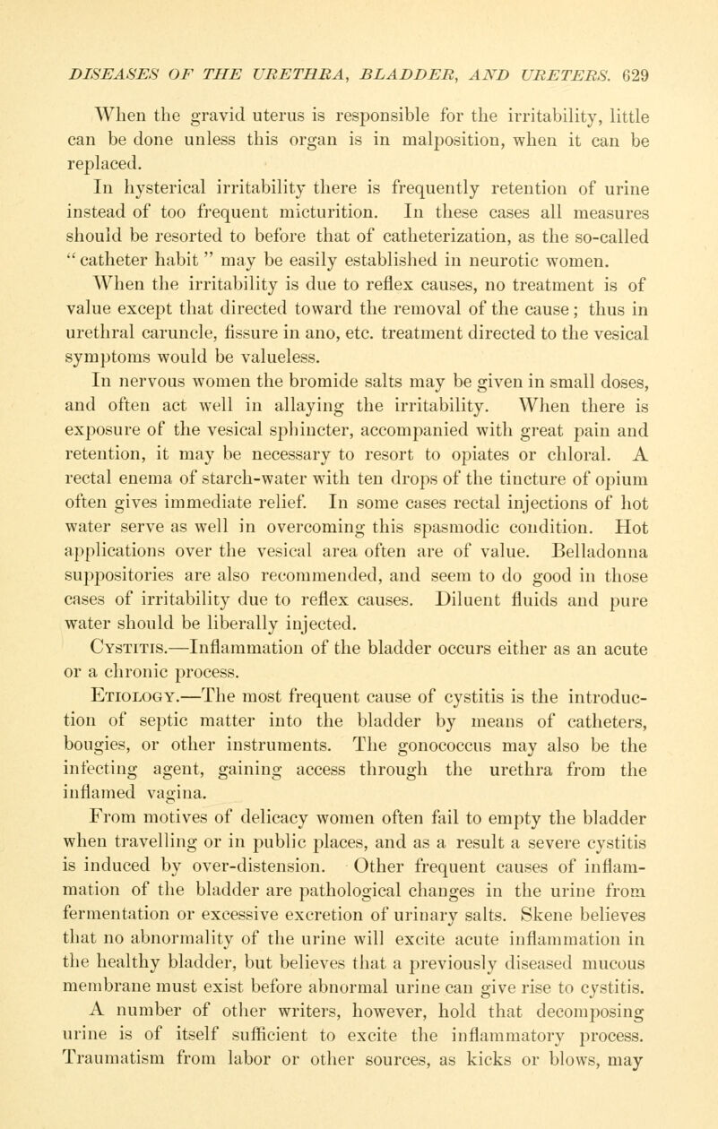 When the gravid uterus is responsible for the irritability, little can be done unless this organ is in malposition, when it can be replaced. In hysterical irritability there is frequently retention of urine instead of too frequent micturition. In these cases all measures should be resorted to before that of catheterization, as the so-called  catheter habit  may be easily established in neurotic women. When the irritability is due to reflex causes, no treatment is of value except that directed toward the removal of the cause; thus in urethral caruncle, fissure in ano, etc. treatment directed to the vesical symptoms would be valueless. In nervous women the bromide salts may be given in small doses, and often act well in allaying the irritability. When there is exposure of the vesical sphincter, accompanied with great pain and retention, it may be necessary to resort to opiates or chloral. A rectal enema of starch-water with ten drops of the tincture of opium often gives immediate relief In some cases rectal injections of hot water serve as well in overcoming this spasmodic condition. Hot applications over the vesical area often are of value. Belladonna suppositories are also recommended, and seem to do good in those cases of irritability due to reflex causes. Diluent fluids and pure water should be liberally injected. Cystitis.—Inflammation of the bladder occurs either as an acute or a chronic process. Etiology.—The most frequent cause of cystitis is the introduc- tion of septic matter into the bladder by means of catheters, bougies, or other instruments. The gonococcus may also be the infecting agent, gaining access through the urethra from the inflamed vagina. From motives of delicacy women often fail to empty the bladder when travelling or in public places, and as a result a severe cystitis is induced by over-distension. Other frequent causes of inflam- mation of the bladder are pathological changes in the urine from fermentation or excessive excretion of urinary salts. Skene believes that no abnormality of the urine will excite acute inflammation in the healthy bladder, but believes that a previously diseased mucous membrane must exist before abnormal urine can give rise to cystitis. A number of other writers, however, hold that decomposing urine is of itself sufiicient to excite the inflammatory process. Traumatism from labor or other sources, as kicks or blows, may