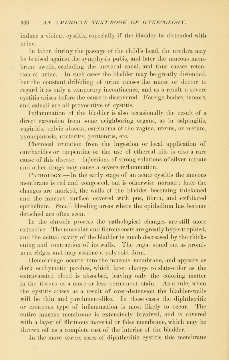 induce a violent cystitis, especially if the bladder be distended with urine. In labor, during the passage of the child's head, the urethra may be bruised against the symphysis pubis, and later the mucous mem- brane swells, occluding the urethral canal, and thus causes reten- tion of urine. In such cases the bladder may be greatly distended, but the constant dribbling of urine causes the nurse or doctor to regard it as only a temporary incontinence, and as a result a severe cystitis arises before the cause is discovered. Foreign bodies, tumors, and calculi are all provocative of cystitis. Inflammation of the bladder is also occasionally the result of a direct extension from some neighboring organs, as in salpingitis, vaginitis, pelvic abscess, carcinoma of the vagina, uterus, or rectum, pyonephi'osis, ureteritis, peritonitis, etc. Chemical irritation from the ingestion or local application of cantharides or turpentine or the use of ethereal oils is also a rare cause of this disease. Injections of strong solutions of silver nitrate and other drugs may cause a severe inflammation. Pathology.—In the early stage of an acute cystitis the mucous membrane is red and congested, but is otherwise normal; later the changes are marked, the walls of the bladder becoming thickened and the mucous surface covered with pus, fibrin, and exfoliated epithelium. Small bleeding areas where the epithelium has become detached are often seen. In the chronic process the pathological changes are still more extensive. The muscular and fibrous coats are greatly hypertrophied, and the actual cavity of the bladder is much decreased by the thick- ening and contraction of its walls. The rugae stand out as promi- nent ridges and may assume a polypoid form. Hemorrhage occurs into the mucous membrane, and appears as dark ecchymotic patches, which later change to slate-color as the extravasated blood is absorbed, leaving only the coloring matter in the tissues as a more or less permanent stain. As a rule, when the cystitis arises as a result of over-distension the bladder-walls will be thin and parchment-like. In these cases the diphtheritic or croupous type of inflammation is most likely to occur. The entire mucous membrane is extensively involved, and is covered with a layer of fibrinous material or false membrane, which may be thrown off as a complete cast of the interior of the bladder. In the more severe cases of diphtheritic cystitis this membrane