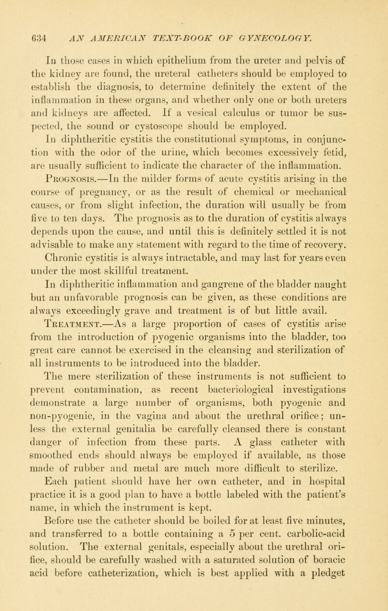 In those cases in which epithelium from the ureter and pelvis of the kidney are found, the ureteral catheters should be employed to establish the diagnosis, to determine definitely the extent of the inflammation in these organs, and whether only one or both ureters and kidneys are affected. If a vesical calculus or tumor be sus- pected, the sound or cystoscope should be employed. In diphtheritic cystitis the constitutional symptoms, in conjunc- tion with the odor of the urine, which becomes excessively fetid, are usually sufficient to indicate the character of the inflammation. Prognosis.—In the milder forms of acute cystitis arising in the course of pregnancy, or as the result of chemical or mechanical causes, or from slight infection, the duration will usually be from five to ten days. The prognosis as to the duration of cystitis always depends upon the cause, and until this is definitely settled it is not advisable to make any statement with regard to the time of recovery. Chronic cystitis is always intractable, and may last for years even under the most skillful treatment. In diphtheritic inflammation and gangrene of the bladder naught but an unfavorable prognosis can be given, as these conditions are always exceedingly grave and treatment is of but little avail. Treatment.—As a large proportion of cases of cystitis arise from the introduction of pyogenic organisms into the bladder, too great care cannot be exercised in the cleansing and sterilization of all instruments to be introduced into the bladder. The mere sterilization of these instruments is not sufiicient to prevent contamination, as recent bacteriological investigations demonstrate a large number of organisms, both pyogenic and non-pyogenic, in the vagina and about the urethral orifice; un- less the external genitalia be carefully cleansed there is constant danger of infection from these parts. A glass catheter with smoothed ends should always be employed if available, as those made of rubber and metal are much more difiicult to sterilize. Each patient should have her own catheter, and in hospital practice it is a good plan to have a bottle labeled with the patient's name, in which the instrument is kept. Before use the catheter should be boiled for at least five minutes, and transferred to a bottle containing a 5 per cent, carbolic-acid solution. The external genitals, especially about the urethral ori- fice, should be carefully washed with a saturated solution of boracic acid before catheterization, which is best applied with a pledget
