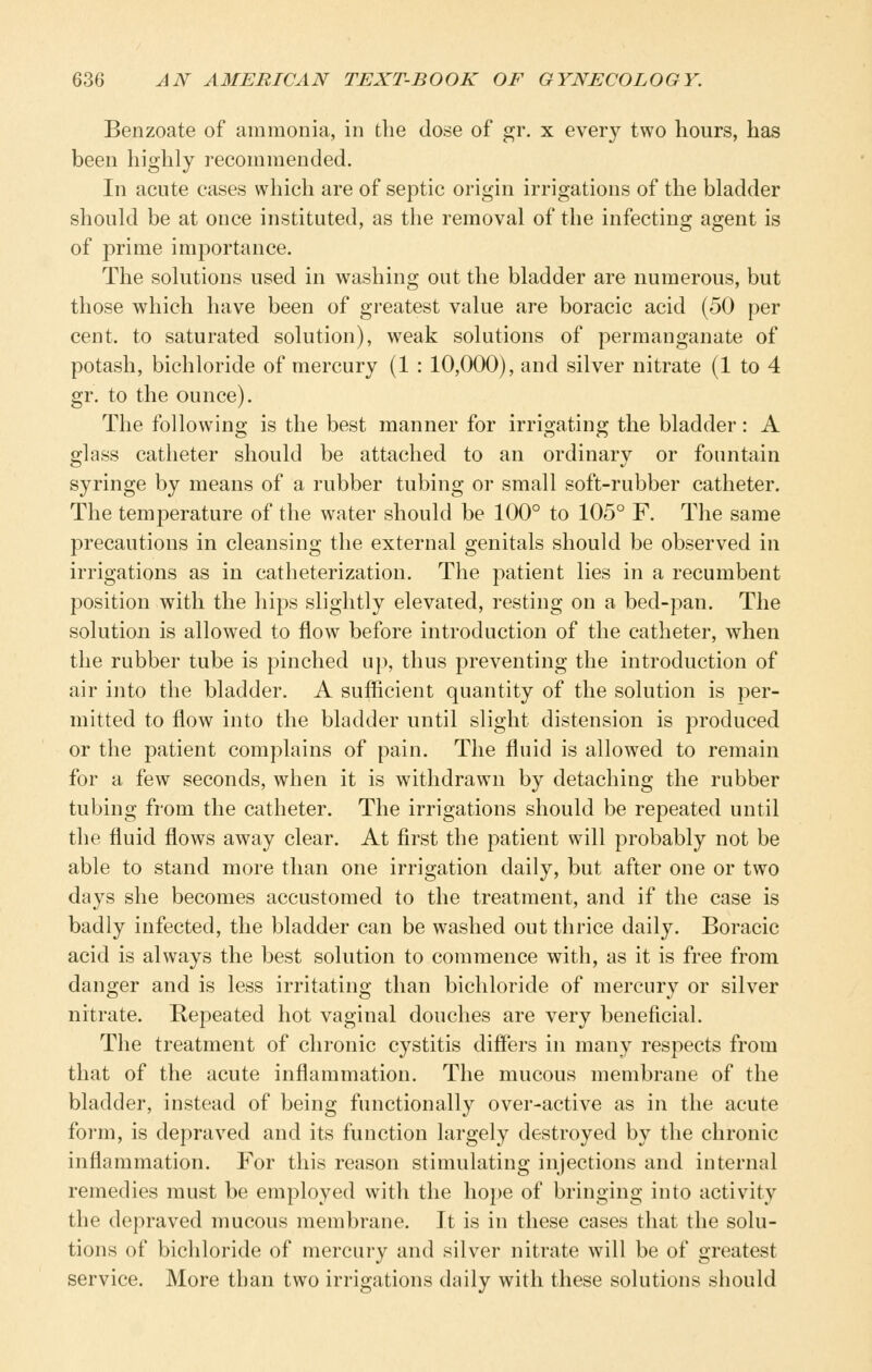 Benzoate of ammonia, in the dose of gr. x every two hours, has been highly recommended. In acute cases which are of septic origin irrigations of the bladder should be at once instituted, as the removal of the infecting agent is of prime importance. The solutions used in washing out the bladder are numerous, but those which have been of greatest value are boracic acid (50 per cent, to saturated solution), weak solutions of permanganate of potash, bichloride of mercury (1 : 10,000), and silver nitrate (1 to 4 gr. to the ounce). The following is the best manner for irrigating the bladder: A glass catheter should be attached to an ordinary or fountain syringe by means of a rubber tubing or small soft-rubber catheter. The tem23erature of the water should be 100° to 105° F. The same precautions in cleansing the external genitals should be observed in irrigations as in catheterization. The patient lies in a recumbent position with the hips slightly elevated, resting on a bed-pan. The solution is allowed to flow before introduction of the catheter, when the rubber tube is pinched up, thus preventing the introduction of air into the bladder. A sufficient quantity of the solution is per- mitted to flow into the bladder until slight distension is produced or the patient complains of pain. The fluid is allowed to remain for a few seconds, when it is withdrawn by detaching the rubber tubing from the catheter. The irrigations should be repeated until the fluid flows away clear. At first the patient will probably not be able to stand more than one irrigation daily, but after one or two days she becomes accustomed to the treatment, and if the case is badly infected, the bladder can be washed out thrice daily. Boracic acid is always the best solution to commence with, as it is free from danger and is less irritating than bichloride of mercury or silver nitrate. Repeated hot vaginal douches are very beneficial. The treatment of chronic cystitis differs in many respects from that of the acute inflammation. The mucous membrane of the bladder, instead of being functionally over-active as in the acute form, is depraved and its function largely destroyed by the chronic inflammation. For this reason stimulating injections and internal remedies must be employed with the ho})e of bringing into activity the depraved mucous membrane. It is in these cases that the solu- tions of bichloride of mercury and silver nitrate will be of greatest service. More than two irrigations daily with these solutions should