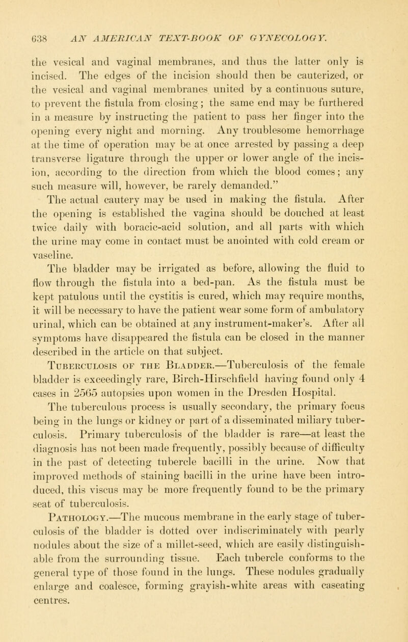 the vesical and vaginal membranes, and thus the latter only is incised. The edges of the incision should then be cauterized, or the vesical and vaginal membranes united by a continuous suture, to prevent the fistula from closing; the same end may be furthered in a measure by instructing the patient to pass her finger into the opening every night and morning. Any troublesome hemorrhage at the time of operation may be at once arrested by passing a deep transverse ligature through the upper or lower angle of the incis- ion, accoiding to the direction from which the blood comes; any such measure will, however, be rarely demanded. The actual cautery may be used in making the fistula. After the opening is established the vagina should be douched at least twice daily with boracic-acid solution, and all jiarts with which the urine may come in contact must be anointed with cold cream or vaseline. The bladder may be irrigated as before, allowing the fluid to flow through the fistula into a bed-pan. As the fistula must be kept patulous until the cystitis is cured, which may require months, it will be necessary to have the patient wear some form of ambulatory urinal, which can be obtained at any instrument-maker's. After all symptoms have disappeared the fistula can be closed in the manner described in the article on that subject. Tuberculosis of the Bladder.—Tuberculosis of the female bladder is exceedingly rare, Birch-Hirschfield having found only 4 cases in 2565 autopsies upon women in the Dresden Hospital. The tuberculous process is usually secondary, the primary focus being in the lungs or kidney or part of a disseminated miliary tuber- culosis. Primary tuberculosis of the bladder is rare—at least the diagnosis has not been made frequently, possibly because of difficulty in the past of detecting tubercle bacilli in the urine. Now that improved methods of staining bacilli in the urine have been intro- duced, this viscus may be more frequently found to be the primary seat of tuberculosis. Pathology.—The mucous membrane in the early stage of tuber- culosis of the bladder is dotted over indiscriminately with pearly nodules about the size of a millet-seed, which are easily distinguish- able from the surrounding tissue. Each tubercle conforms to the general type of those found in the lungs. These nodules gradually enlarge and coalesce, forming grayish-white areas with caseating centres.
