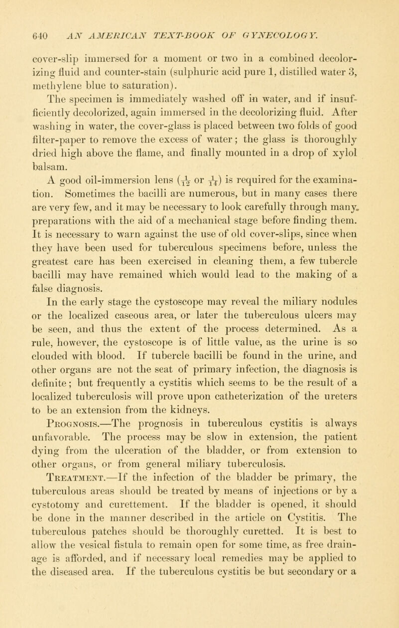 cover-slip immersed for a moment or two in a combined decolor- izing fluid and counter-stain (sulphuric acid pure 1, distilled water 3, methylene blue to saturation). The specimen is immediately washed off in water, and if insuf- ficiently decolorized, again immersed in the decolorizing fluid. After washing in water, the cover-glass is placed between two folds of good filter-paper to remove the excess of water; the glass is thoroughly dried high above the flame, and finally mounted in a drop of xylol balsam. A good oil-immersion lens {-^^ or -^-^) is required for the examina- tion. Sometimes the bacilli are numerous, but in many cases there are very few, and it may be necessary to look carefully through many, preparations with the aid of a mechanical stage before finding them. It is necessary to warn against the use of old cover-slips, since when they have been used for tuberculous specimens before, unless the greatest care has been exercised in cleaning them, a few tubercle bacilli may have remained which would lead to the making of a false diagnosis. In the early stage the cystoscope may reveal the miliary nodules or the localized caseous area, or later the tuberculous ulcers may be seen, and thus the extent of the process determined. As a rule, however, the cystoscope is of little value, as the urine is so clouded with blood. If tubercle bacilli be found in the urine, and other organs are not the seat of primary infection, the diagnosis is definite; but frequently a cystitis which seems to be the result of a localized tuberculosis will prove upon catheterization of the ureters to be an extension from the kidneys. Prognosis.—The prognosis in tuberculous cystitis is always unfavorable. The process may be slow in extension, the patient dying from the ulceration of the bladder, or from extension to other organs, or from general miliary tuberculosis. Treatment.—If the infection of the bladder be primary, the tuberculous areas should be treated by means of injections or by a cystotomy and curettement. If the bladder is opened, it should be done in the manner described in the article on Cystitis. The tuberculous patches should be thoroughly curetted. It is best to allow the vesical fistula to remain open for some time, as free drain- age is aflbrded, and if necessary local remedies may be applied to the diseased area. If the tuberculous cystitis be but secondary or a