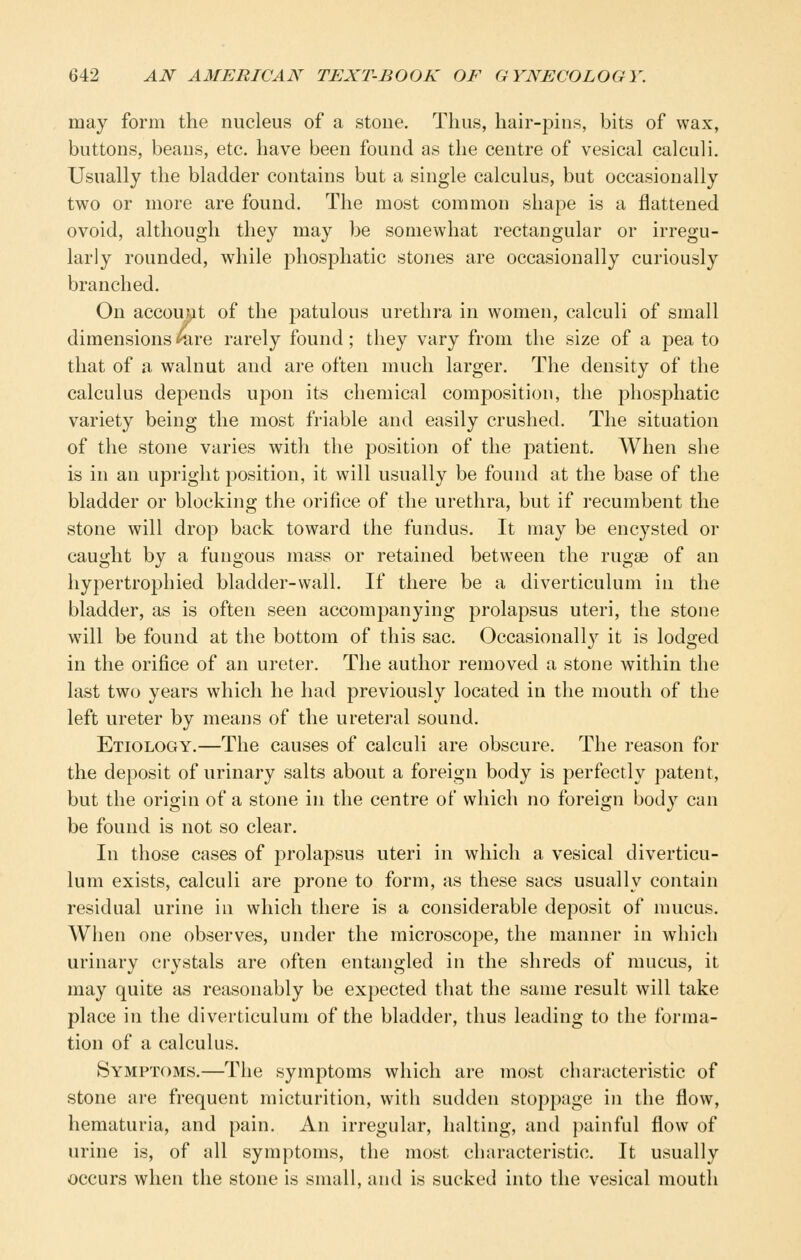 may form the nucleus of a stone. Thus, hair-pins, bits of wax, buttons, beans, etc. have been found as the centre of vesical calculi. Usually the bladder contains but a single calculus, but occasionally two or more are found. The most common shape is a flattened ovoid, although they may be somewhat rectangular or irregu- larly rounded, while phosphatic stones are occasionally curiously branched. On account of the patulous urethra in women, calculi of small dimensions nire rarely found; they vary from the size of a pea to that of a walnut and are often much larger. The density of the calculus depends upon its chemical composition, the phosphatic variety being the most friable and easily crushed. The situation of the stone varies with the position of the patient. When she is in an upright position, it will usually be found at the base of the bladder or blocking the orifice of the urethra, but if recumbent the stone will drop back toward the fundus. It may be encysted or caught by a fungous mass or retained between the rugsB of an hypertrophied bladder-wall. If there be a diverticulum in the bladder, as is often seen accompanying prolapsus uteri, the stone will be found at the bottom of this sac. Occasionally it is lodged in the orifice of an ureter. The author removed a stone within the last two years which he had previously located in the mouth of the left ureter by means of the ureteral sound. Etiology.—The causes of calculi are obscure. The reason for the deposit of urinary salts about a foreign body is perfectly patent, but the origin of a stone in the centre of which no foreign body can be found is not so clear. In those cases of prolapsus uteri in which a vesical diverticu- lum exists, calculi are prone to form, as these sacs usually contain residual urine in which there is a considerable deposit of mucus. When one observes, under the microscope, the manner in which urinary crystals are often entangled in the shreds of mucus, it may quite as reasonably be expected that the same result will take place in the diverticulum of the bladder, thus leading to the forma- tion of a calculus. Symptoms.—The symptoms which are most characteristic of stone are frequent micturition, with sudden stoppage in the flow, hematuria, and pain. An irregular, halting, and painful flow of urine is, of all symptoms, the most characteristic. It usually occurs when the stone is small, and is sucked into the vesical mouth