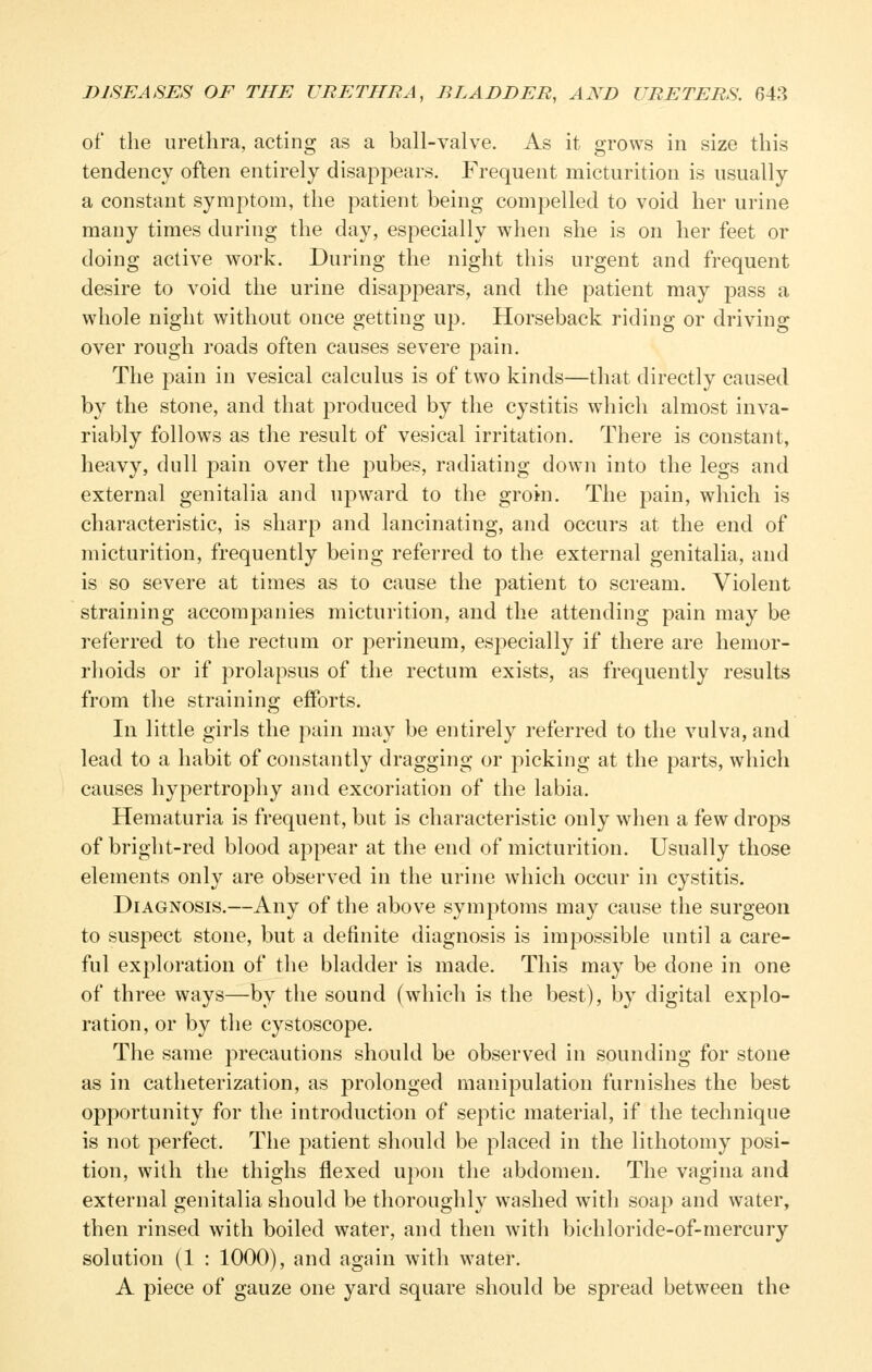 of the urethra, acting as a ball-valve. As it grows in size this tendency often entirely disappears. Frequent micturition is usually a constant symptom, the patient being compelled to void her urine many times during the day, especially when she is on her feet or doing active work. During the night this urgent and frequent desire to void the urine disappears, and the patient may pass a whole night without once getting up. Horseback riding or driving over rough roads often causes severe pain. The pain in vesical calculus is of two kinds—that directly caused by the stone, and that produced by the cystitis which almost inva- riably follows as the result of vesical irritation. There is constant, heavy, dull pain over the pubes, radiating down into the legs and external genitalia and upward to the groin. The pain, which is characteristic, is sharp and lancinating, and occurs at the end of micturition, frequently being referred to the external genitalia, and is so severe at times as to cause the patient to scream. Violent straining accompanies micturition, and the attending pain may be referred to the rectum or perineum, especially if there are hemor- rhoids or if prolapsus of the rectum exists, as frequently results from the straining efforts. In little girls the pain may be entirely referred to the vulva, and lead to a habit of constantly dragging or picking at the parts, which causes hypertrophy and excoriation of the labia. Hematuria is frequent, but is characteristic only when a few drops of bright-red blood appear at the end of micturition. Usually those elements only are observed in the urine which occur in cystitis. Diagnosis.—Any of the above symptoms may cause the surgeon to suspect stone, but a definite diagnosis is impossible until a care- ful exploration of the bladder is made. This may be done in one of three ways—by the sound (which is the best), by digital explo- ration, or by the cystoscopy The same precautions should be observed in sounding for stone as in catheterization, as prolonged manipulation furnishes the best opportunity for the introduction of septic material, if the technique is not perfect. The patient should be placed in the lithotomy posi- tion, with the thighs flexed upon the abdomen. The vagina and external genitalia should be thoroughly washed with soap and water, then rinsed with boiled water, and then with bichloride-of-mercury solution (1 : 1000), and again with water. A piece of gauze one yard square should be spread between the