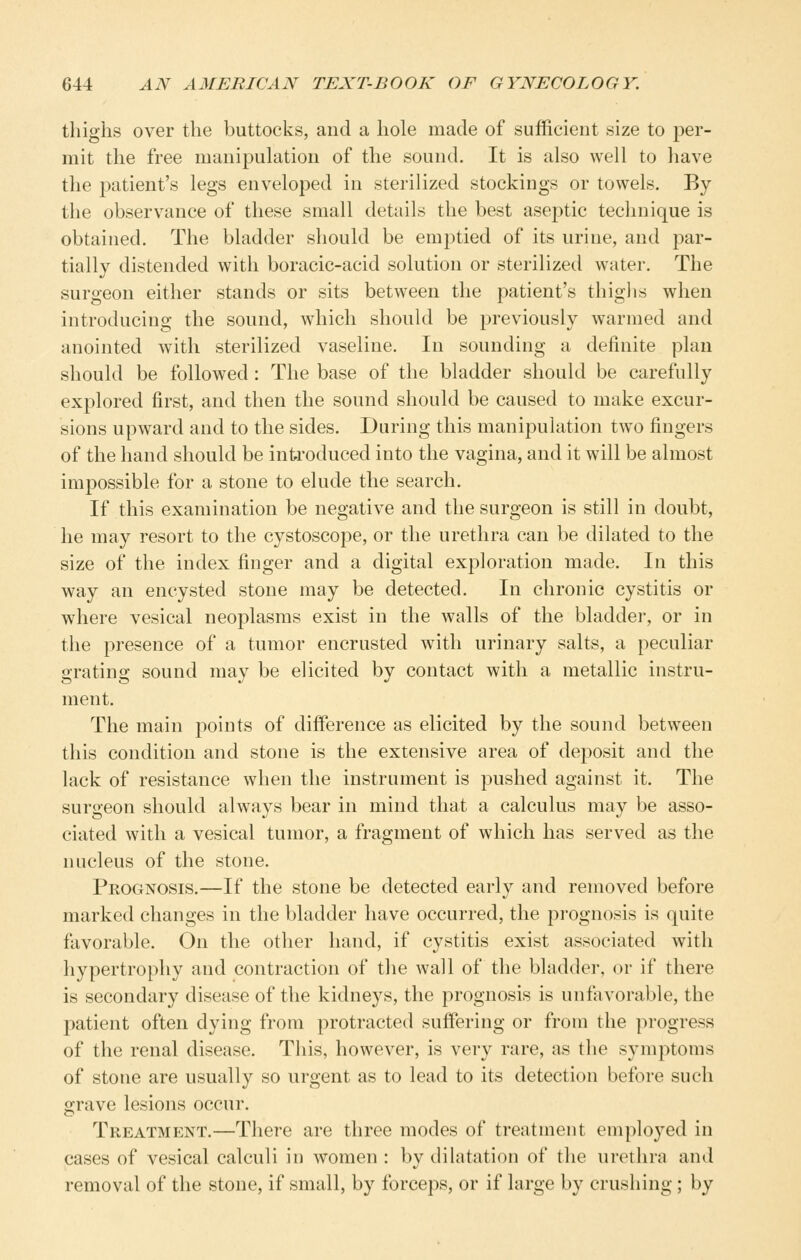 thighs over the buttocks, and a hole made of sufficient size to per- mit the free manipulation of the sound. It is also well to have the patient's legs enveloped in sterilized stockings or towels. By the observance of these small details the best asej)tic technique is obtained. The bladder should be emptied of its urine, and par- tially distended with boracic-acid solution or sterilized water. The surgeon either stands or sits between the patient's thighs when introducing the sound, which should be previously warmed and anointed with sterilized vaseline. In sounding a definite plan should be followed: The base of the bladder should be carefully explored first, and then the sound should be caused to make excur- sions upward and to the sides. During this manipulation two fingers of the hand should be introduced into the vagina, and it will be almost impossible for a stone to elude the search. If this examination be negative and the surgeon is still in doubt, he may resort to the cystoscope, or the urethra can be dilated to the size of the index finger and a digital exploration made. In this way an encysted stone may be detected. In chronic cystitis or where vesical neoplasms exist in the walls of the bladder, or in the presence of a tumor encrusted with urinary salts, a peculiar grating sound may be elicited by contact with a metallic instru- ment. The main points of difference as elicited by the sound between this condition and stone is the extensive area of deposit and the lack of resistance when the instrument is pushed against it. The surgeon should always bear in mind that a calculus may be asso- ciated with a vesical tumor, a fragment of which has served as the nucleus of the stone. Prognosis.—If the stone be detected early and removed before marked changes in the bladder have occurred, the prognosis is quite favorable. On the other hand, if cystitis exist associated with hypertrophy and contraction of the wall of the bladder, or if there is secondary disease of the kidneys, the prognosis is unfavorable, the patient often dying from protracted suffering or from the progress of the renal disease. This, however, is very rare, as the symptoms of stone are usually so urgent as to lead to its detection before such grave lesions occur. Treatment.—There are three modes of treatment employed in cases of vesical calculi in women : by dilatation of {\\q urethra and removal of the stone, if small, by forceps, or if large by crushing ; by