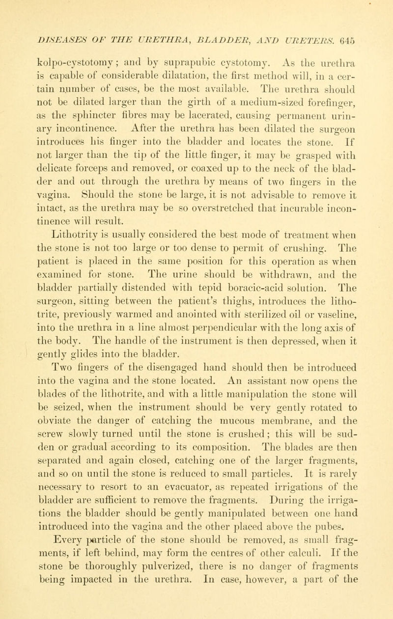 kolpo-cystotomy; and by suprapubic cystotomy. As the urethra is capable of considerable dilatation, the first method will, in a cer- tain n.umber of cases, be the most available. The urethra should not be dilated larger than the girth of a medium-sized forefinger, as the sjDhincter fibres may be lacerated, causing permanent urin- ary incontinence. After the urethra has been dilated the surgeon introduces his finger into the bladder and locates the stone. If not lai'ger than the tip of the little finger, it may be grasped with delicate force23S and removed, or coaxed up to the neck of the blad- der and out through the urethra by means of two fingers in the vagina. Should the stone be large, it is not advisable to remove it intact, as the urethra may be so overstretched that incurable incon- tinence will result. Lithotrity is usually considered the best mode of treatment when the stone is not too large or too dense to permit of crushing. The patient is placed in the same position for this operation as when examined for stone. The urine should be withdrawn, and the bladder partially distended with tepid boracic-acid solution. The surgeon, sitting between the patient's thighs, introduces the litho- trite, previously warmed and anointed wntli sterilized oil or vaseline, into the urethra in a line almost perpendicular with the long axis of the body. The handle of the instrument is then depressed, when it gently glides into the bladder. Two fingers of the disengaged hand should then be introduced into the vagina and the stone located. An assistant now opens the blades of the lithotrite, and with a little manipulation the stone will be seized, when the instrument should be very gently rotated to obviate the danger of catching the mucous membrane, and the screw slowly turned until the stone is crushed; this will be sud- den or gradual according to its composition. The blades are then separated and again closed, catching one of the larger fragments, and so on until the stone is reduced to small particles. It is rarely necessary to resort to an evacuator, as repeated irrigations of the bladder are sufficient to remove the fragments. During the irriga- tions the bladder should be gently manipulated between one hand introduced into the vagina and the other placed above the pubes. Every jjarticle of the stone should be removed, as small frag- ments, if left behind, may form the centres of other calculi. If the stone be thoroughly pulverized, there is no danger of fragments being impacted in the urethra. In case, however, a part of the