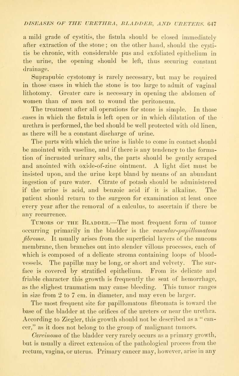 a mild grade of cystitis, the fistula should be closed immediately after extraction of the stone; on the other hand, should the cysti- tis be chronic, with considerable pus and exfoliated epithelium in the urine, the opening should be left, thus securing constant drainage. Suprapubic cystotomy is rarely necessary, but may be required in those cases in which the stone is too large to admit of vaginal lithotomy. Greater care is necessary in opening the abdomen of women than of men not to wound the peritoneum. The treatment after all operations for stone is simple. In those cases in which the fistula is left open or in which dilatation of the urethra is performed, the bed should be well protected with old linen, as there will be a constant discharge of urine. The parts with which the urine is liable to come in contact should be anointed with vaseline, and if there is any tendency to the forma- tion of incrusted urinary salts, the parts should be gently scraped and anointed with oxide-of-zinc ointment. A light diet must be insisted upon, and the urine kept bland by means of an abundant ingestion of pure water. Citrate of potash should be administered if the urine is acid, and benzoic acid if it is alkaline. The patient should return to the surgeon for examination at least once every year after the removal of a calculus, to ascertain if there be any recurrence. Tumors of the Bladder.—The most frequent form of tumor occurring primarily in the bladder is the vascular-jjapillomatous fibroma. It usually arises from the superficial layers of the mucous membrane, then branches out into slender villous processes, each of which is composed of a delicate stroma containing loops of blood- vessels. The papillge may be long, or short and velvety. The sur- face is covered by stratified epithelium. From its delicate and friable character this growth is frequently the seat of hemorrhage, as the slighest traumatism may cause bleeding. This tumor ranges in size from 2 to 7 cm. in diameter, and may even be larger. The most frequent site for papillomatous fibromata is toward the base of the bladder at the orifices of the ureters or near the urethra. According to Ziegler, this growth should not be described as a  can- cer, as it does not belong to the group of malignant tumors. Carcinoma of the bladder very rarely occurs as a primary growth, but is usually a direct extension of the pathological process from the rectum, vagina, or uterus. Primary cancer may, however, arise in any