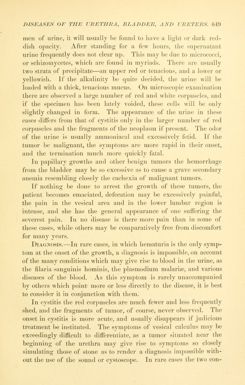 men of urine, it will usually be found to have a light or dark red- dish opacity. After standing for a few hours, the supernatant urine frequently does not clear up. This may be due to micrococci, or schizomycetes, which are found in myriads. There are usually two strata of precipitate—an upper red or tenacious, and a lower or yellowish. If the alkalinity be quite decided, the urine will be loaded with a thick, tenacious mucus. On microscopic examination there are observed a large number of red and white corj)uscles, and if the specimen has been lately voided, these cells will be only slightly changed in form. The appearance of the urine in these cases differs from that of cystitis only in the larger number of red corpuscles and the fragments of the neoplasm if present. The odor of the urine is usually ammoniacal and excessively fetid. If the tumor be malignant, the symptoms are more rapid in their onset, and the termination much more quickly fatal. In papillary growths and other benign tumors the hemorrhage from the bladder may be so excessive as to cause a grave secondary anemia resembling closely the cachexia of malignant tumors. If nothing be done to arrest the growth of these tumors, the patient becomes emaciated, defecation may be excessively painful, the pain in the vesical area and in the lower lumbar region is intense, and she has the general appearance of one suffering the severest pain. In no disease is there more pain than in some of these cases, while others may be comparatively free from discomfort for many years. Diagnosis.—In rare cases, in which hematuria is the only symp- tom at the onset of the growth, a diagnosis is impossible, on account of the many conditions which may give rise to blood in the urine, as the filaria sanguinis hominis, the plasmodium malarise, and various diseases of the blood. As this symptom is rarely unaccompanied by others which point- more or less directly to the disease, it is best to consider it in conjunction with them. In cystitis the red corpuscles are much fewer and less frequently shed, and the fragments of tumor, of course, never observed. The onset in cystitis is more acute, and usually disappears if judicious treatment be instituted. The symptoms of vesical calculus may be exceedingly difficult to differentiate, as a tumor situated near the beginning of the urethra may give rise to symptoms so closely simulating those of stone as to render a diagnosis impossible with- out the use of the sound or cystoscope. In rare cases the two con-