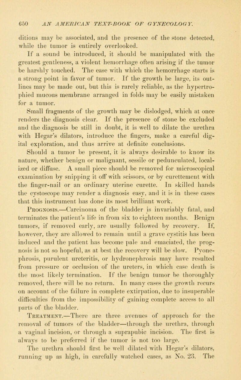 ditions may be associated, and the ]jresence of the stone detected, while the tumor is entirely overlooked. If a sound be introduced, it should be manipulated with the greatest gentleness, a violent hemorrhage often arising if the tumor be harshly touched. The ease with which the hemorrhage starts is a strong point in favor of tumor. If the growth be large, its out- lines may be made out, but this is rarely reliable, as the hypertro- phied mucous membrane arranged in folds may be easily mistaken for a tumor. Small fragments of the growth may be dislodged, which at once renders the diagnosis clear. If the presence of stone be excluded and the diagnosis be still in doubt, it is well to dilate the urethra with Hegar's dilators, introduce the fingers, make a careful dig- ital exploration, and thus arrive at definite conclusions. Should a tumor be present, it is always desirable to know its nature, whether benign or malignant, sessile or pedunculated, local- ized or diffuse. A small piece should be removed for microscopical examination by snipping it off with scissors, or by curettement with the finger-nail or an ordinary uterine curette. In skilled hands the cystoscope may render a diagnosis easy, and it is in these cases that this instrument has done its most brilliant work. Prognosis.—Carcinoma of the bladder is invariably fatal, and terminates the patient's life in from six to eighteen months. Benign tumors, if removed early, are usually followed by recovery. If, however, they are allowed to remain until a grave cystitis has been induced and the patient has become pale and emaciated, the prog- nosis is not so hopeful, as at best the recovery will be slow. Pyone- phrosis, purulent ureteritis, or hydronephrosis may have resulted from pressure or occlusion of the ureters, in which case death is the most likely termination. If the benign tumor be thoroughly removed, there will be no return. In many cases the growth recurs on account of the failure in complete extirpation, due to insuperable difficulties from the impossibility of gaining complete access to all parts of the bladder. Treatment.—There are three avenues of approach for the removal of tumors of the bladder—through the urethra, through a vaginal incision, or through a suprapubic incision. The first is always to be preferred if the tumor is not too large. The urethra should first be well dilated with Hegar's dilators, running up as high, in carefully watched cases, as No. 23. The