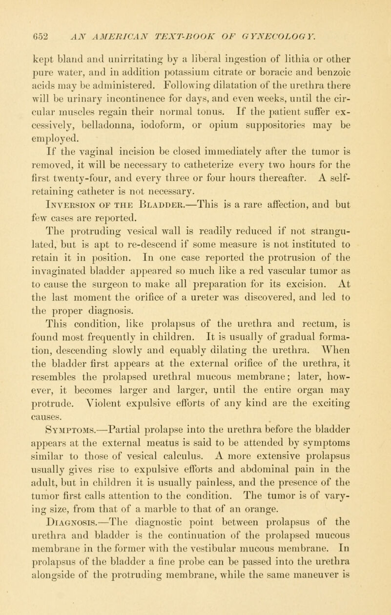 kept bland and unirritating by a liberal ingestion of litliia or other pure water, and in addition potassium citrate or boracic and benzoic acids may be administered. Following dilatation of the urethra there will be urinary incontinence for days, and even weeks, until the cir- cular muscles regain their normal tonus. If the patient suffer ex- cessively, belladonna, iodoform, or opium suppositories may be employed. If the vaginal incision be closed immediately after the tumor is removed, it will be necessary to catheterize every two hours for the first twenty-four, and every three or four hours thereafter. A self- retaining catheter is not necessary. Inversion of the Bladder.—This is a rare affection, and but few cases are reported. The protruding vesical wall is readily reduced if not strangu- lated, but is apt to re-descend if some measure is not instituted to retain it in position. In one case reported the protrusion of the invaginated bladder appeared so much like a red vascular tumor as to cause the surgeon to make all preparation for its excision. At the last moment the orifice of a ureter was discovered, and led to the proper diagnosis. This condition, like prolapsus of the urethra and rectum, is found most frequently in children. It is usually of gradual forma- tion, descending slowly and equably dilating the urethra. When the bladder first appears at the external orifice of the urethra, it resembles the prolapsed urethral mucous membrane; later, how- ever, it becomes larger and larger, until the entire organ may protrude. Violent expulsive efforts of any kind are the exciting causes. Symptoms.—Partial prolapse into the urethra before the bladder appears at the external meatus is said to be attended by symptoms similar to those of vesical calculus. A more extensive prolapsus usually gives rise to expulsive efforts and abdominal pain in the adult, but in children it is usually painless, and the presence of the tumor first calls attention to the condition. The tumor is of vary- ing size, from that of a marble to that of an orange. Diagnosis.—The diagnostic point between prolapsus of the urethra and bladder is the continuation of the prolapsed mucous membrane in the former with the vestibular mucous membrane. In prolapsus of the bladder a fine probe can be passed into the urethra alongside of the protruding membrane, while the same maneuver is