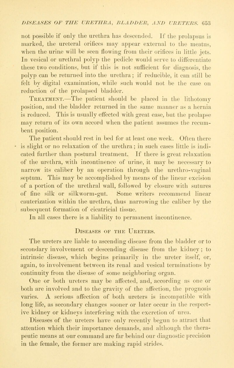 not possible if only the urethra has descended. If the prolapsus is marked, the ureteral orifices may appear external to the meatus, when the urine will be seen flowing from their orifices in little jets. In vesical or urethral polyp the pedicle would serve to differentiate these two conditions, but if this is not sufficient for diagnosis, the polyp can be returned into the urethra; if reducible, it can still be felt by digital examination, while such would not be the case on reduction of the prolapsed bladder. Treatment.—The patient should be placed in the lithotomy position, and the bladder returned in the same manner as a hernia is reduced. This is usually effected with great ease, but the prolapse may return of its own accord when the patient assumes the recum- bent position. The patient should rest in bed for at least one Aveek. Often there is slight or no relaxation of the urethra; in such cases little is indi- cated further than postural treatment. If there is great relaxation of the urethra, with incontinence of urine, it may be necessary to narrow its caliber by an operation through the urethro-vaginal septum. This may be accomplished by means of the linear excision of a portion of the urethral wall, followed by closure with sutures of fine silk or silkworm-gut. Some writers recommend linear cauterization within the urethra, thus narrowing the caliber by the subsequent formation of cicatricial tissue. In all cases there is a liability to permanent incontinence. Diseases of the Ureters. The ureters are liable to ascending disease from the bladder or to secondary involvement or descending disease from the kidney; to intrinsic disease, which begins primarily in the ureter itself, or, again, to involvement between its renal and vesical terminations by continuity from the disease of some neighboring organ. One or both ureters may be affected, and, according as one or both are involved and to the gravity of the affection, the prognosis varies. A serious affection of both ureters is incompatible with long life, as secondary changes sooner or later occur in the respect- ive kidney or kidneys interfering with the excretion of urea. Diseases of the ureters have only recently begun to attract that attention which their importance demands, and although the thera- peutic means at our command are far behind our diagnostic precision in the female, the former are making rapid strides.