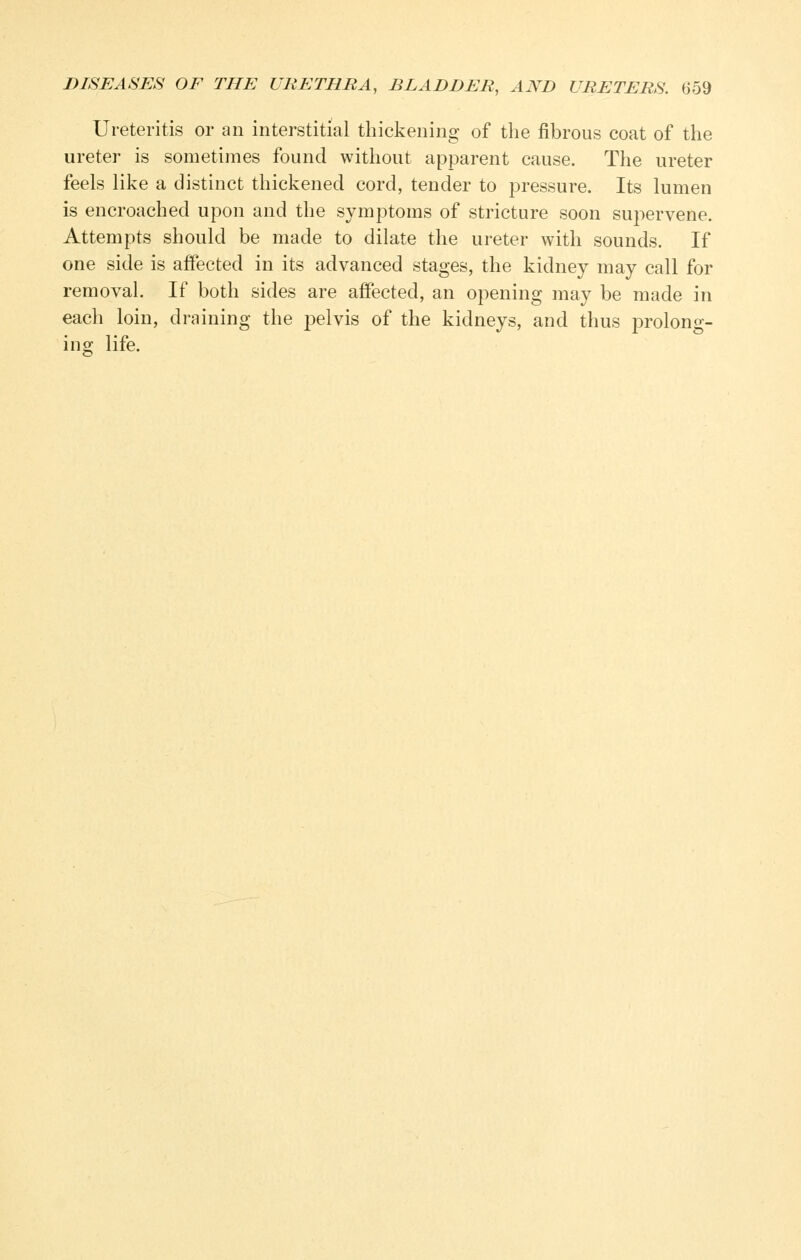 Ureteritis or an interstitial thickening of the fibrous coat of the ureter is sometimes found without apparent cause. The ureter feels like a distinct thickened cord, tender to pressure. Its lumen is encroached upon and the symptoms of stricture soon supervene. Attempts should be made to dilate the ureter with sounds. If one side is affected in its advanced stages, the kidney may call for removal. If both sides are affected, an opening may be made in each loin, draining the pelvis of the kidneys, and thus prolong- ing life.