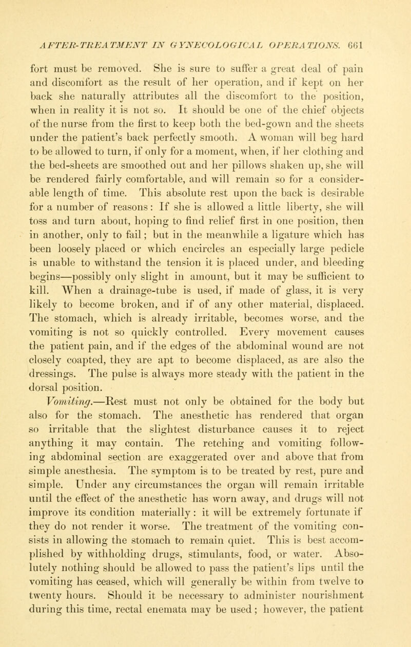 fort must be removed. She is sure to suffer a great deal of pain and discomfort as the result of her operation, and if kept on her back she naturally attributes all the discomfort to the position, when in reality it is not so. It should be one of the chief objects of the nurse from the first to keep both the bed-gown and the sheets under the patient's back perfectly smooth. A woman will beg hard to be allowed to turn, if only for a moment, when, if her clothing and the bed-sheets are smoothed out and her pillows shaken up, she will be rendered fairly comfortable, and will remain so for a consider- able length of time. This absolute rest upon the back is desirable for a number of reasons: If she is allowed a little liberty, she will toss and turn about, hoping to find relief first in one position, then in another, only to fail; but in the meanwhile a ligature which has been loosely placed or which encircles an especially large pedicle is unable to withstand the tension it is placed under, and bleeding begins—possibly only slight in amount, but it may be sufficient to kill. When a drainage-tube is used, if made of glass, it is very likely to become broken, and if of any other material, displaced. The stomach, which is already irritable, becomes worse, and the vomiting is not so quickly controlled. Every movement causes the patient pain, and if the edges of the abdominal wound are not closely coapted, they are apt to become displaced, as are also the dressings. The pulse is always more steady with the patient in the dorsal position. Vomiting.—Rest must not only be obtained for the body but also for the stomach. The anesthetic has rendered that organ so irritable that the slightest disturbance causes it to reject anything it may contain. The retching and vomiting follow- ing abdominal section are exaggerated over and above that from simple anesthesia. The symptom is to be treated by rest, pure and simple. Under any circumstances the organ will remain irritable until the effect of the anesthetic has worn away, and drugs will not improve its condition materially: it will be extremely fortunate if they do not render it worse. The treatment of the vomiting con- sists in allowing the stomach to remain quiet. This is best accom- plished by withholding drugs, stimulants, food, or water. Abso- lutely nothing should be allowed to pass the patient's lips until the vomiting has ceased, which will generally be within from twelve to twenty hours. Should it be necessary to administer nourishment during this time, rectal enemata may be used; however, the patient