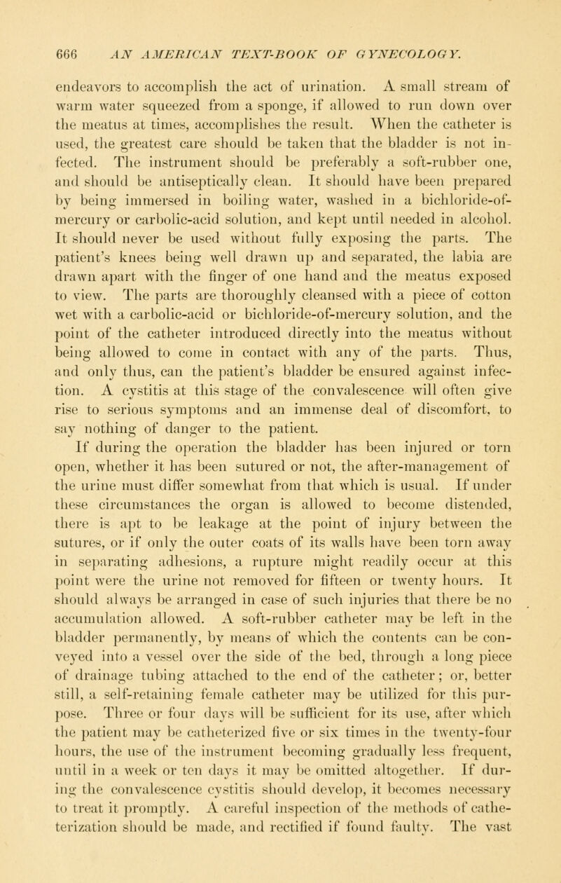 endeavors to accomplish the act of urination. A small stream of warm water squeezed from a sponge, if allowed to run down over the meatus at times, accomplishes the result. When the catheter is used, the greatest care should be taken that the bladder is not in- fected. The instrument should be preferably a soft-rubber one, and should be antiseptically clean. It should have been prepared by being immersed in boiling water, washed in a bichloride-of- mercury or carbolic-acid solution, and kept until needed in alcohol. It should never be used without fully exposing the parts. The patient's knees being well drawn up and separated, the labia are drawn apart with the finger of one hand and the meatus exposed to view. The parts are thoroughly cleansed with a piece of cotton wet with a carbolic-acid or bichloride-of-mercury solution, and the point of the catheter introduced directly into the meatus without being allowed to come in contact with any of the parts. Thus, and only thus, can the patient's bladder be ensured against infec- tion. A cystitis at this stage of the convalescence will often give rise to serious symptoms and an immense deal of discomfort, to say nothing of danger to the patient. If during the operation the bladder has been injured or torn open, whether it has been sutured or not, the after-management of the urine must diiFer somewhat from that which is usual. If under these circumstances the organ is allowed to become distended, there is apt to be leakage at the point of injury between the sutures, or if only the outer coats of its walls have been torn away in separating adhesions, a rupture might readily occur at this point were the urine not removed for fifteen or twenty hours. It should always be arranged in case of such injuries that there be no accumulation allowed. A soft-rubber catheter may be left in the bladder permanently, by means of which the contents can be con- veyed into a vessel over the side of the bed, through a long piece of drainage tubing attached to the end of the catheter; or, better still, a self-retaining female catheter may be utilized for this pur- pose. Three or four days will be sufficient for its use, after which the patient may be catheterized five or six times in the twenty-four hours, the use of the instrument becoming gradually less frequent, until in a week or ten days it may be omitted altogether. If dur- ing the convalescence cystitis should develo]), it becomes necessary to treat it promptly. A careful inspection of the methods of cathe- terization should be made, and rectified if found fnultv. The vast