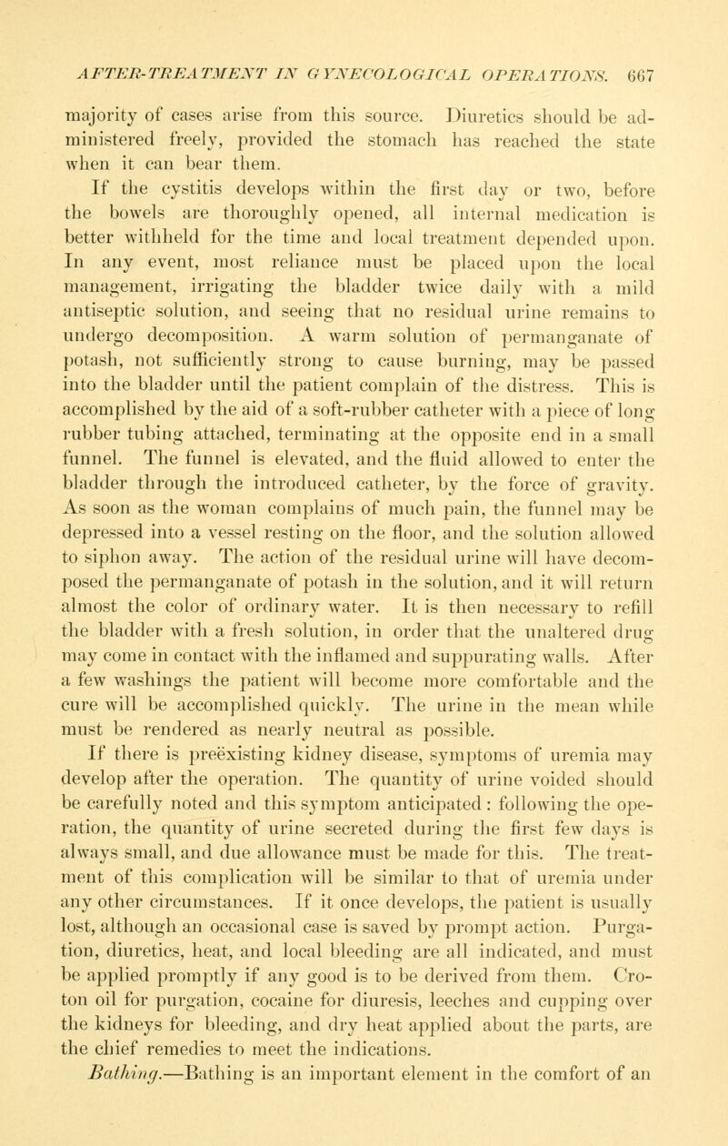 majority of cases arise from this source. Diuretics should be ad- ministered freely, provided the stomach has reached the state when it can bear them. If the cystitis develops within the first day or two, before the bowels are thoroughly opened, all internal medication is better withheld for the time and local treatment depended upon. In any event, most reliance must be placed upon the local management, irrigating the bladder twice daily with a mild antiseptic solution, and seeing that no residual urine remains to undergo decomposition. A warm solution of permanganate of potash, not sufiiciently strong to cause burning, may be passed into the bladder until the patient complain of the distress. This is accomplished by the aid of a soft-rubber catheter with a piece of long rubber tubing attached, terminating at the opposite end in a small funnel. The funnel is elevated, and the fluid allowed to enter the bladder through the introduced catheter, by the force of gravity. As soon as the woman complains of much pain, the funnel may be depressed into a vessel resting on the floor, and the solution allowed to siphon away. The action of the residual urine will have decom- posed the permanganate of potash in the solution, and it will return almost the color of ordinary water. It is then necessary to refill the bladder with a fresh solution, in order that the unaltered drug may come in contact with the inflamed and suppurating walls. After a few washings the j^atient will become more comfortable and the cure will be accomplished quickly. The urine in the mean while must be rendered as nearly neutral as possible. If there is preexisting kidney disease, symptoms of uremia may develop after the operation. The quantity of urine voided should be carefully noted and this symptom anticipated : following the ope- ration, the quantity of urine secreted during the first few days is always small, and due allowance must be made for this. The treat- ment of this complication will be similar to that of uremia under any other circumstances. If it once develops, the patient is usually lost, although an occasional case is saved by prompt action. Purga- tion, diuretics, heat, and local bleeding are all indicated, and must be applied promptly if any good is to be derived from them. Cro- ton oil for purgation, cocaine for diuresis, leeches and cupping over the kidneys for bleeding, and dry heat applied about the parts, are the chief remedies to meet the indications. Bathing.—Bathing is an important element in the comfort of an