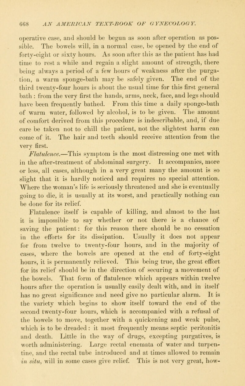 operative case, and should be begun as soon after operation as pos- sible. The bowels will, in a normal case, be opened by the end of forty-eight or sixty hours. As soon after this as the patient has had time to rest a while and regain a slight amount of strength, there being always a period of a few hours of weakness after the purga- tion, a warm sponge-bath may be safely given. The end of the third twenty-four hours is about the usual time for this first general bath : from the very first the hands, arms, neck, face, and legs should have been frequently bathed. From this time a daily sponge-bath of warm water, followed by alcohol, is to be given. The amount of comfort derived from this procedure is indescribable, and, if due care be taken not to chill the patient, not the slightest harm can come of it. The hair and teeth should receive attention from the very first. Flatulence.—This symptom is the most distressing one met with in the after-treatment of abdominal surgery. It accompanies, more or less, all cases, although in a very great many the amount is so slight that it is hardly noticed and requires no special attention. Where the woman's life is seriously threatened and she is eventually going to die, it is usually at its worst, and practically nothing can be done for its relief. Flatulence itself is capable of killing, and almost to the last it is impossible to say whether or not there is a chance of saving the patient: for this reason there should be no cessation in the efforts for its dissipation. Usually it does not appear for from twelve to twenty-four hours, and in the majority of cases, where the bowels are opened at the end of forty-eight hours, it is permanently relieved. This being true, the great effort for its relief should be in the direction of securing a movement of the bowels. That form of flatulence which appears within twelve hours after the operation is usually easily dealt with, and in itself has no great significance and need give no particular alarm. It is the variety which begins to show itself toward the end of the second twenty-four hours, which is accompanied with a refusal of the bowels to move, together with a quickening and weak pulse, which is to be dreaded: it most frequently means septic peritonitis and death. Little in the way of drugs, excepting purgatives, is worth administering. Large rectal enemata of water and turpen- tine, and the rectal tube introduced and at times allowed to remain in situ, will in some cases give relief. This is not very great, how-
