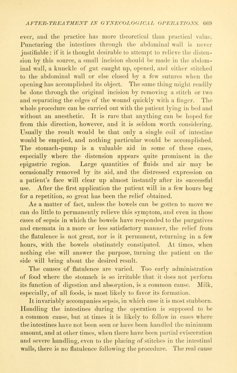 ever, and the practice has more theoretical than practical value. Puncturing the intestines through the abdominal wall is never justifiable : if it is thought desirable to attempt to relieve the disten- sion by this source, a small incision should be made in the abdom- inal wall, a knuckle of gut caught up, opened, and either stitched to the abdominal wall or else closed by a few sutures when the opening has accomplished its object. The same thing might readily be done through the original incision by removing a stitch or two and separating the edges of the wound quickly with a finger. The whole procedure can be carried out with the patient lying in bed and without an anesthetic. It is rare that anything can be hoped for from this direction, however, and it is seldom worth considering. Usually the result would be that only a single coil of intestine would be emptied, and nothing particular would be accomplished. The stomach-pump is a valuable aid in some of these cases, especially where the distension appears quite prominent in the epigastric region. Large quantities of fluids and air may be occasionally removed by its aid, and the distressed expression on a patient's face will clear up almost instantly after its successful use. After the first application the patient will in a few hours beg for a repetition, so great has been the relief obtained. As a matter of fact, unless the bowels can be gotten to move we can do little to permanently relieve this symptom, and even in those cases of -sepsis in which the bowels have responded to the purgatives and enemata in a more or less satisfactory manner, the relief from the flatulence is not great, nor is it permanent, returning in a few hours, with the bowels obstinately constipated. At times, when nothing else will answer the purpose, turning the patient on the side will bring about the desired result. The causes of flatulence are varied. Too early administration of food where the stomach is so irritable that it does not perform its function of digestion and absorption, is a common cause. Milk, especially, of all foods, is most likely to favor its formation. It invariably accompanies sepsis, in which case it is most stubborn. Handling the intestines during the operation is supposed to be a common cause, but at times it is likely to follow in cases where the intestines have not been seen or have been handled the minimum amount, and at other times, when there have been partial evisceration and severe handling, even to the placing of stitches in the intestinal walls, there is no flatulence following the procedure. The real cause