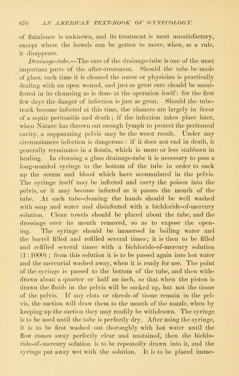 of flatulence is unknown, and its treatment is most unsatisfactory, except where the bowels can be gotten to move, when, as a rule, it disappears. Drainage-tube.—The care of the drainage-tube is one of the most important parts of the after-treatment. Should the tube be made of glass, each time it is cleaned the nurse or physician is practically dealing with an open wound, and just as great care should be mani- fested in its cleansing as is done at the operation itself: for the first few days the danger of infection is just as great. Should the tube- track become infected at this time, the chances are largely in favor of a septic peritonitis and death; if the infection takes place later, when Nature has thrown out enough lympli to protect the peritoneal cavity, a suppurating pelvis may be the worst result. Under any circumstances infection is dangerous : if it does not end in death, it generally terminates in a fistula, which is more or less stubborn in healing. In cleaning a glass drainage-tube it is necessary to pass a long-nozzled syringe to the bottom of the tube in order to suck up the serum and blood which have accumulated in the pelvis. The syringe itself may be infected and carry the poison into the pelvis, or it may become infected as it passes the mouth of the tube. At each tube-cleaning the hands should be well washed with soap and water and disinfected with a bichloride-of-mercury solution. Clean towels should be placed about the tube, and the dressings over its mouth removed, so as to expose the open- ing. The syringe should be immersed in boiling water and the barrel filled and refilled several times; it is then to be filled and refilled several times with a bichloride-of-mercury solution (1: 1000) ; from this solution it is to be passed again into hot water and the mercurial washed away, when it is ready for use. The point of the syringe is passed to the bottom of the tube, and then with- drawn about a quarter or half an inch, so that when the piston is drawn the fluids in the pelvis will be sucked up, but not the tissue of the pelvis. If any clots or shreds of tissue remain in the pel- vis, the suction will draw them to the mouth of the nozzle, when by keeping up the suction they may readily be withdrawn. The syringe is to be used until the tube is perfectly dry. After using the syringe, it is to be first washed out thoroughly with hot water until the flow comes away perfectly clear and unstained, then the bichlo- ride-of-mercury solution is to be repeatedly drawn into it, and the syringe put away wet with the solution. It is to be placed imnie-