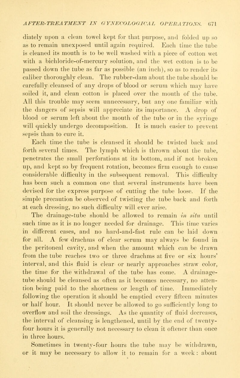 diately upon a clean towel kept for that purpose, and folded up so as to remain unex})osed until again required. Each time the tube is cleaned its mouth is to be well washed with a piece of cotton wet with a bichloride-of-mercury solution, and the wet cotton is to be passed down the tube as far as possible (an inch), so as to render its caliber thoroughly clean. The rubber-dam about the tube should be carefully cleansed of any drops of blood or serum which may have soiled it, and clean cotton is placed over the mouth of the tube. All this trouble may seem unnecessary, but any one familiar with the dangers of sepsis will appreciate its importance. A drop of blood or serum left about the mouth of the tube or in the syringe will quickly undergo decomposition. It is much easier to prevent sepsis than to cure it. Each time the tube is cleansed it should be twisted back and forth several times. The lymph which is thrown about the tube, penetrates the small perforations at its bottom, and if not broken up, and kept so by frequent rotation, becomes firm enough to cause considerable difficulty in the subsequent removal. This difficulty has been such a common one that several instruments have been devised for the express purpose of cutting the tube loose. If the simple precaution be observed of twisting the tube back and forth at each dressing, no such difficulty will ever arise. The drainage-tube should be allowed to remain in situ until such time as it is no longer needed for drainage. This time varies in different cases, and no hard-and-fast rule can be laid down for all. A few drachms of clear serum may always be found in the peritoneal cavity, and when the amount which can be drawn from the tube reaches two or three drachms at five or six hours' interval, and this fluid is clear or nearly approaches straw color, the time for the withdrawal of the tube has come. A drainage- tube should be cleansed as often as it becomes necessary, no atten- tion being paid to the shortness or length of time. Immediately follow^ing the operation it should be emptied every fifteen minutes or half hour. It should never be allowed to go sufficiently long to overflow and soil the dressings. As the quantity of fluid decreases, the interval of cleansing is lengthened, until by the end of twenty- four hours it is generally not necessary to clean it oftener than once in three hours. Sometimes in twenty-four hours the tube may be withdrawn, or it may be necessary to allow it to remain for a week : about
