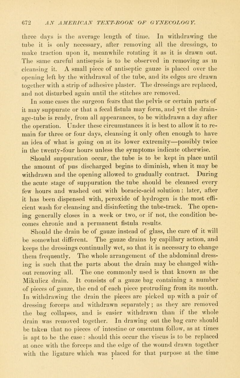 three days is the average length of time. In withdrawing the tube it is only necessary, after removing all the dressings, to make traction upon it, meanwhile rotating it as it is drawn out. The same careful antisepsis is to be observed in removing as in cleansing it. A small piece of antiseptic gauze is placed over the opening left by the withdrawal of the tube, and its edges are drawn together with a strip of adhesive plaster. The dressings are replaced, and not disturbed again until the stitches are removed. In some cases the surgeon fears that the pelvis or certain parts of it may suppurate or that a fecal fistula may form, and yet the drain- age-tube is ready, from all appearances, to be withdrawn a day after the operation. Under these circumstances it is best to allow it to re- main for three or four days, cleansing it only often enough to have an idea of what is going on at its lower extremity—possibly twice in the twenty-four hours unless the symptoms indicate otherwise. Should suppuration occur, the tube is to be kept in place until the amount of pus discharged begins to diminish, when it may be withdrawn and the opening allowed to gradually contract. During the acute stage of suppuration the tube should be cleansed every few hours and washed out with boracic-acid solution: later, after it has been dispensed with, peroxide of hydrogen is the most effi- cient wash for cleansing and disinfecting the tube-track. The open- ing generally closes in a week or two, or if not, the condition be- comes chronic and a permanent fistula results. Should the drain be of gauze instead of glass, the care of it will be somewhat different. The gauze drains by capillary action, and keeps the dressings continually wet, so that it is necessary to change them frequently. The whole arrangement of the abdominal dress- ing is such that the parts about the drain may be changed with- out removing all. The one commonly used is that known as the Mikulicz drain. It consists of a gauze bag containing a number of pieces of gauze, the end of each piece protruding from its mouth. In withdrawing the drain the pieces are picked up with a pair of dressing forceps and withdrawn separately; as they are removed the bag collapses, and is easier withdrawn than if the whole drain was removed together. In drawing out the bag care should be taken that no pieces of intestine or omentum follow, as at times is apt to be the case: should this occur the viscus is to be replaced at once with the forceps and the edge of the wound drawn together with the ligature which was placed for that purpose at the time