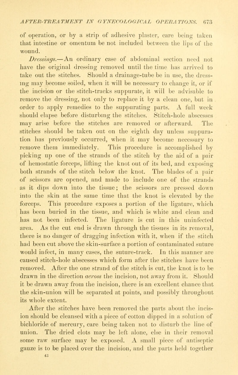 of operation, or by a strip of adhesive plaster, care being taken that intestine or omentum be not included between the lij^s of the wound. Dressings.—An ordinary case of abdominal section need not have the original dressing removed until the time has arrived to take out the stitches. Should a drainage-tube be in use, the dress- ing may become soiled, when it will be necessary to change it, or if the incision or the stitch-tracks suppurate, it will be advisable to remove the dressing, not only to replace it by a clean one, but in order to apply remedies to the suppurating parts. A full week should elapse before disturbing the stitches. Stitch-hole abscesses may arise before the stitches are removed or afterw^ard. The stitches should be taken out on the eighth day unless suppura- tion has previously occurred, when it may become necessary to remove them immediately. This procedure is accomplished by picking up one of the strands of the stitch by the aid of a pair of hemostatic forceps, lifting the knot out of its bed, and exposing both strands of the stitch below the knot. The blades of a pair of scissors are opened, and made to include one of the strands as it dips down into the tissue; the scissors are pressed down into the skin at the same time that the knot is elevated by the forceps. This procedure exposes a portion of the ligature, which has been buried in the tissue, and which is white and clean and has not been infected. The ligature is cut in this uninfected area. As the cut end is drawn through the tissues in its removal, there is no danger of dragging infection with it, when if the stitch had been cut above the skin-surface a portion of contaminated suture would infect, in many cases, the suture-track. In this manner are caused stitch-hole abscesses which form after the stitches have been removed. After the one strand of the stitch is cut, the knot is to be drawn in the direction across the incision, not away from it. Should it be drawn away from the incision, there is an excellent chance that the skin-union will be separated at points, and possibly throughout its whole extent. After the stitches have been removed the parts about the incis- ion should be cleansed with a piece of cotton dipped in a solution of bichloride of mercury, care being taken not to disturb the line of union. The dried clots may be left alone, else in their removal some raw surface may be exposed. A small piece of antiseptic gauze is to be placed over the incision, and the parts held together