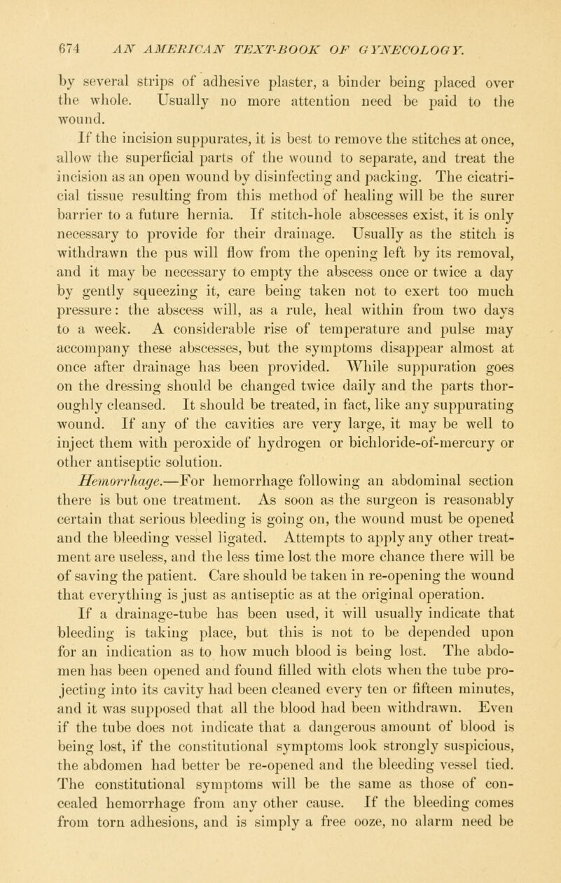 by several strips of adhesive plaster, a binder being placed over the whole. Usually no more attention need be paid to the wound. If the incision suppurates, it is best to remove the stitches at once, allow the superficial parts of the wound to separate, and treat the incision as an open wound by disinfecting and jDacking. The cicatri- cial tissue resulting from this method of healing will be the surer barrier to a future hernia. If stitch-hole abscesses exist, it is only necessary to provide for their drainage. Usually as the stitch is withdrawn the pus will flow from the opening left by its removal, and it may be necessary to empty the abscess once or twice a day by gently squeezing it, care being taken not to exert too much pressure: the abscess will, as a rule, heal within from two days to a week. A considerable rise of temperature and pulse may accompany these abscesses, but the symptoms disappear almost at once after drainage has been provided. While suppuration goes on the dressing should be changed twice daily and the parts thor- oughly cleansed. It should be treated, in fact, like any supjDurating wound. If any of the cavities are very large, it may be well to inject them with peroxide of hydrogen or bichloride-of-mercury or other antiseptic solution. Hemorrhage.—For hemorrhage following an abdominal section there is but one treatment. As soon as the surgeon is reasonably certain that serious bleeding is going on, the wound must be opened and the bleeding vessel ligated. Attempts to apply any other treat- ment are useless, and the less time lost the more chance there will be of saving the patient. Care should be taken in re-opening the wound that everything is just as antiseptic as at the original operation. If a drainage-tube has been used, it will usually indicate that bleeding is taking place, but this is not to be depended upon for an indication as to how much blood is being lost. The abdo- men has been opened and found filled with clots when the tube pro- jecting into its cavity had been cleaned every ten or fifteen minutes, and it was supposed that all the blood had been withdrawn. Even if the tube does not indicate that a dangerous amount of blood is being lost, if the constitutional symptoms look strongly suspicious, the abdomen had better be re-opened and the bleeding vessel tied. The constitutional symptoms will be the same as those of con- cealed hemorrhage from any other cause. If the bleeding comes from torn adhesions, and is simply a free ooze, no alarm need be