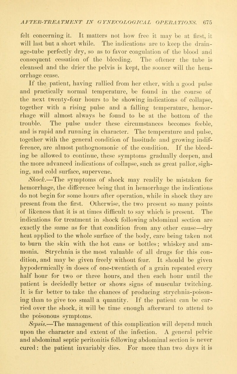 felt concerning it. It matters not how free it may be at first, it will last but a short while. The indications are to keep the drain- age-tube perfectly dry, so as to favor coagulation of the blood and consequent cessation of the bleeding. The oftener the tube is cleansed and the drier the pelvis is kept, the sooner will the hem- orrhage cease. If the patient, having rallied from her ether, with a good pulse and practically normal temperature, be found in the course of the next twenty-four hours to be showing indications of collapse, together with a rising pulse and a falling temperature, hemor- rhage will almost always be found to be at the bottom of the trouble. The pulse under these circumstances becomes feeble, and is rapid and running in character. The temperature and pulse, together with the general condition of lassitude and growing indif- ference, are almost pathognomonic of the condition. If the bleed- ing be allowed to continue, these symptoms gradually deepen, and the more advanced indications of collapse, such as great pallor, sigh- ing, and cold surface, supervene. Shock.—The symptoms of shock may readily be mistaken for hemorrhage, the difference being that in hemorrhage the indications do not begin for some hours after operation, while in shock they are present from the first. Otherwise, the two present so man}^ points of likeness that it is at times difficult to say which is j^resent. The indications for treatment in shock following abdominal section are exactly the same as for that condition from any other cause—dry heat applied to the whole surface of the body, care being taken not to burn the skin with the hot cans or bottles; whiskey and am- monia. Strychnia is the most valuable of all drugs for this con- dition, and may be given freely without fear. It should be given hypodermically in doses of one-twentieth of a grain repeated every half hour for two or three hours, and then each hour until the patient is decidedly better or shows signs of muscular twitching. It is far better to take the chances of producing strychnia-poison- ing than to give too small a quantity. If the patient can be car- ried over the shock, it will be time enough afterward to attend to the poisonous symptoms. Sepsis.—The management of this complication will depend much upon the character and extent of the infection. A general pelvic and abdominal septic j^eritonitis following abdominal section is never cured: the patient invariably dies. For more than two days it is