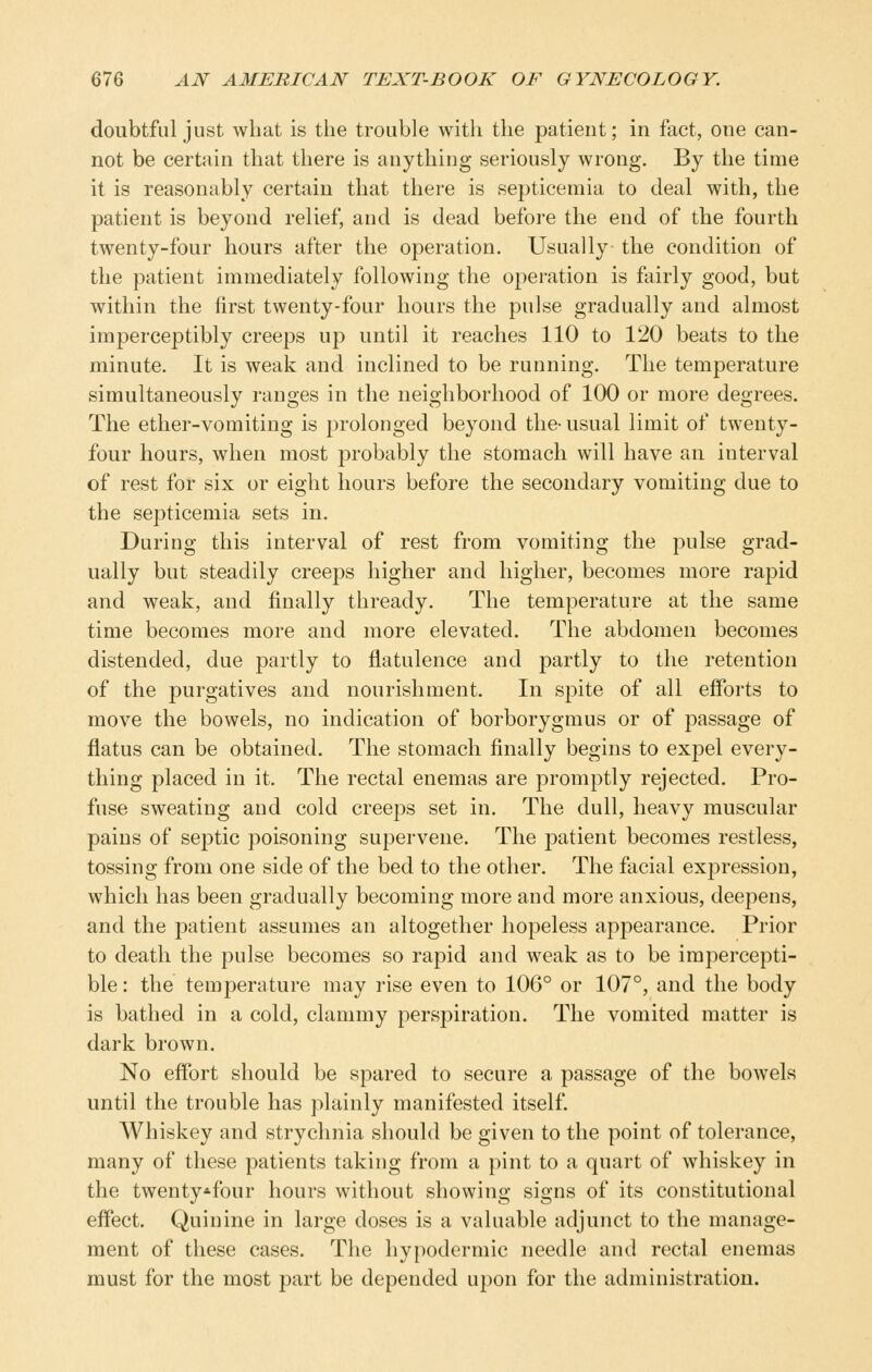 doubtful just what is the trouble with the patient; in fact, one can- not be certain that there is anything seriously wrong. By the time it is reasonably certain that there is septicemia to deal with, the patient is beyond relief, and is dead before the end of the fourth twenty-four hours after the operation. Usually the condition of the patient immediately following the operation is ftiirly good, but within the first twenty-four hours the pulse gradually and almost imperceptibly creeps up until it reaches 110 to 120 beats to the minute. It is weak and inclined to be running. The temperature simultaneously ranges in the neighborhood of 100 or more degrees. The ether-vomiting is prolonged beyond the- usual limit of twenty- four hours, when most probably the stomach will have an interval of rest for six or eight hours before the secondary vomiting due to the septicemia sets in. During this interval of rest from vomiting the pulse grad- ually but steadily creeps higher and higher, becomes more rapid and weak, and finally thready. The temperature at the same time becomes more and more elevated. The abdomen becomes distended, due partly to flatulence and partly to the retention of the purgatives and nourishment. In spite of all efforts to move the bowels, no indication of borborygmus or of passage of flatus can be obtained. The stomach finally begins to expel every- thing placed in it. The rectal enemas are promptly rejected. Pro- fuse sweating and cold creeps set in. The dull, heavy muscular pains of septic poisoning supervene. The patient becomes restless, tossing from one side of the bed to the other. The facial expression, which has been gradually becoming more and more anxious, deepens, and the patient assumes an altogether hopeless appearance. Prior to death the pulse becomes so rapid and weak as to be impercepti- ble : the temperature may rise even to 106° or 107°, and the body is bathed in a cold, clammy perspiration. The vomited matter is dark brown. No effort should be spared to secure a passage of the bowels until the trouble has plainly manifested itself Whiskey and strychnia should be given to the point of tolerance, many of these patients taking from a pint to a quart of whiskey in the twenty*four hours without showing signs of its constitutional effect. Quinine in large doses is a valuable adjunct to the manage- ment of these cases. The hypodermic needle and rectal enemas must for the most part be depended upon for the administration.