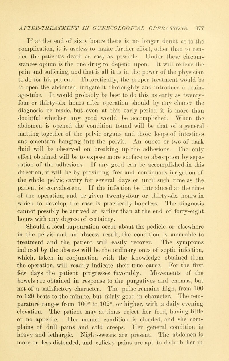 If at the end of sixty hours there is no longer doubt as to the complication, it is useless to make further effort, other than to ren- der the patient's death as easy as possible. Under these circum- stances opium is the one drug to depend upon. It will relieve the pain and suffering, and that is all it is in the power of the physician to do for his patient. Theoretically, the proper treatment would be to open the abdomen, irrigate it thoroughly and introduce a drain- age-tube. It would probably be best to do this as early as twenty- four or thirty-six hours after operation should by any chance the diagnosis be made, but even at this early period it is more than doubtful whether any good would be accomplished. When the abdomen is opened the condition found will be that of a general matting together of the pelvic organs and those loops of intestines and omentum hanging into the pelvis. An ounce or two of dark fluid will be observed on breaking up the adhesions. The only effect obtained will be to expose more surface to absorption by sepa- ration of the adhesions. If any good can be accomplished in this direction, it will be by providing free and continuous irrigation of the whole pelvic cavity for several days or until such time as the patient is convalescent. If the infection be introduced at the time of the operation, and be given twenty-four or thirty-six hours in which to develop, the case is practically hopeless. The diagnosis cannot possibly be arrived at earlier than at the end of forty-eight hours with any degree of certainty. Should a local suppuration occur about the pedicle or elsewhere in the pelvis and an abscess result, the condition is amenable to treatment and the patient will easily recover. The symptoms induced by the abscess will be the ordinary ones of septic infection, which, taken in conjunction vrith the knowledge obtained from the operation, will readily indicate their true cause. For the first few days the patient progresses favorably. Movements of the bowels are obtained in response to the purgatives and enemas, but not of a satisfactory character. The pulse remains high, from 100 to 120 beats to the minute, but fairly good in character. The tem- perature ranges from 100° to 102°, or higher, with a daily evening elevation. The patient may at times reject her food, having little or no appetite. Her mental condition is clouded, and she com- plains of dull pains and cold creeps. Her general condition is heavy and lethargic. Night-sweats are present. The abdomen is more or less distended, and colicky pains are apt to disturb her in