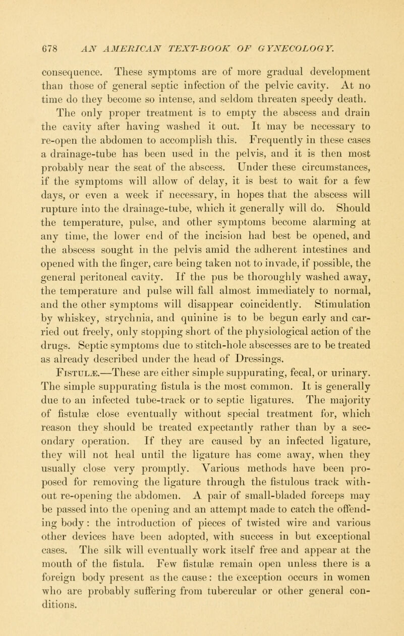 consequence. These symptoms are of more gradual development than those of general septic infection of the pelvic cavity. At no time do they become so intense, and seldom threaten speedy death. The only proper treatment is to empty the abscess and drain the cavity after having washed it out. It may be necessary to re-open the abdomen to accomplish this. Frequently in these cases a drainage-tube has been used in the pelvis, and it is then most probably near the seat of the abscess. Under these circumstances, if the symptoms will allow of delay, it is best to wait for a few days, or even a week if necessary, in hopes that the abscess will rupture into the drainage-tube, which it generally will do. Should the temperature, pulse, and other symptoms become alarming at any time, the lower end of the incision had best be oj^ened, and the abscess sought in the pelvis amid the adherent intestines and opened with the finger, care being taken not to invade, if possible, the general peritoneal cavity. If the pus be thoroughly washed away, the temperature and pulse will fall almost immediately to normal, and the other symptoms will disappear coincidently. Stimulation by whiskey, strychnia, and quinine is to be begun early and car- ried out freely, only stopping short of the physiological action of the drugs. Septic symptoms due to stitch-hole abscesses are to be treated as already described under the head of Dressings. Fistula.—These are either simple suppurating, fecal, or urinary. The simple suppurating fistula is the most common. It is generally due to an infected tube-track or to septic ligatures. The majority of fistulse close eventually without special treatment for, which reason they should be treated expectantly rather than by a sec- ondary operation. If they are caused by an infected ligature, they will not heal until the ligature has come away, when they usually close very promptly. Various methods have been pro- posed for removing the ligature through the fistulous track with- out re-opening the abdomen. A pair of small-bladed forceps may be passed into the opening and an attempt made to catch the offend- ing body: the introduction of pieces of twisted wire and various other devices have been adopted, with success in but exceptional cases. The silk will eventually work itself free and appear at the mouth of the fistula. Few fistulse remain open unless there is a foreign body present as the cause: the exception occurs in women who are probably suffering from tubercular or other general con- ditions.