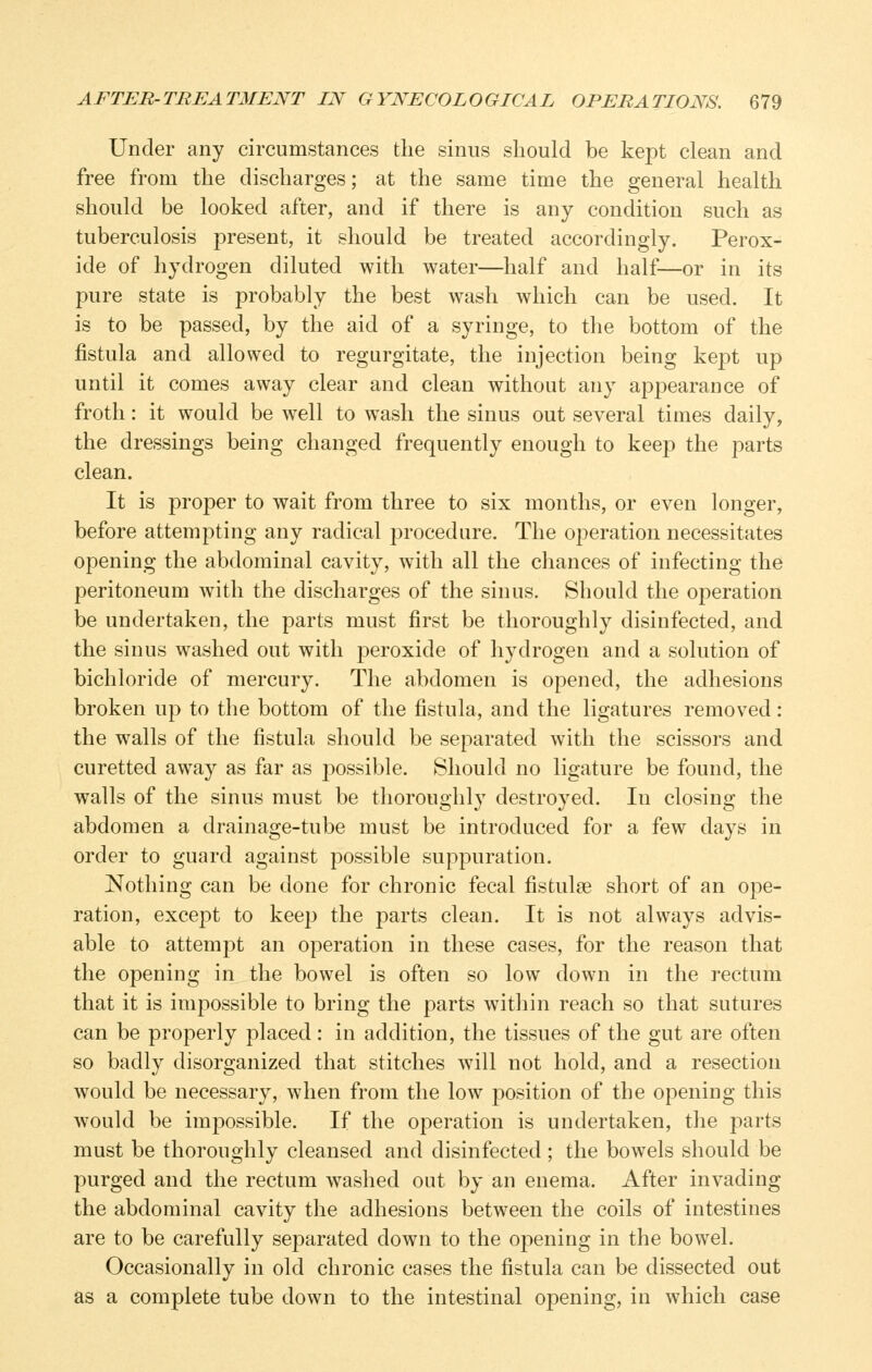 Under any circumstances the sinus should be kept clean and free from the discharges; at the same time the general health should be looked after, and if there is any condition such as tuberculosis present, it should be treated accordingly. Perox- ide of hydrogen diluted with water—half and half—or in its pure state is probably the best wash which can be used. It is to be passed, by the aid of a syringe, to the bottom of the fistula and allowed to regurgitate, the injection being kept up until it comes away clear and clean without any appearance of froth: it would be well to wash the sinus out several times daily, the dressings being changed frequently enough to keep the parts clean. It is proper to wait from three to six months, or even longer, before attempting any radical procedure. The operation necessitates opening the abdominal cavity, with all the chances of infecting the peritoneum with the discharges of the sinus. Should the operation be undertaken, the parts must first be thoroughly disinfected, and the sinus washed out with peroxide of hydrogen and a solution of bichloride of mercury. The abdomen is opened, the adhesions broken up to the bottom of the fistula, and the ligatures removed : the walls of the fistula should be separated with the scissors and curetted away as far as possible. Should no ligature be found, the walls of the sinus must be thoroughly destroyed. In closing the abdomen a drainage-tube must be introduced for a few days in order to guard against possible suppuration. Nothing can be done for chronic fecal fistulse short of an ope- ration, except to keep the parts clean. It is not always advis- able to attempt an operation in these cases, for the reason that the opening in the bowel is often so low down in the rectum that it is impossible to bring the parts within reach so that sutures can be properly placed: in addition, the tissues of the gut are often so badly disorganized that stitches will not hold, and a resection would be necessary, when from the low position of the opening this would be impossible. If the operation is undertaken, the parts must be thoroughly cleansed and disinfected ; the bowels should be purged and the rectum washed out by an enema. After invading the abdominal cavity the adhesions between the coils of intestines are to be carefully separated down to the opening in the bowel. Occasionally in old chronic cases the fistula can be dissected out as a complete tube down to the intestinal opening, in which case