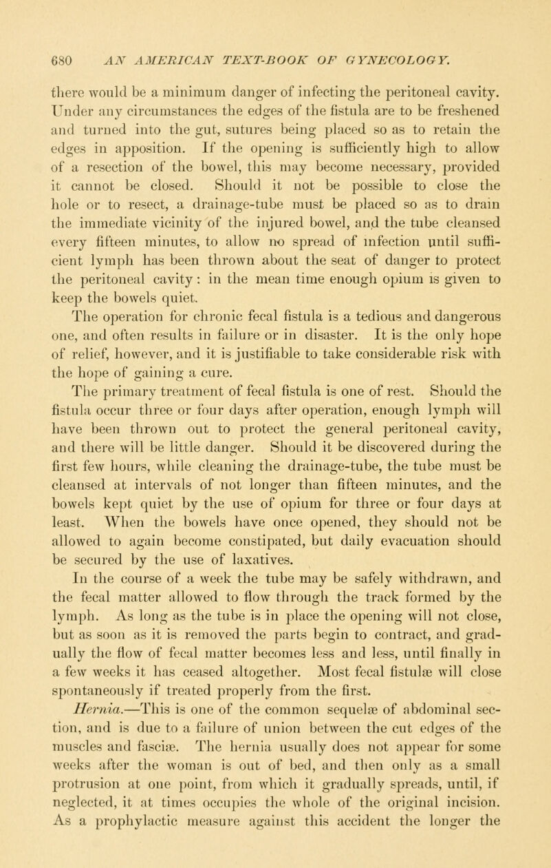 there would be a minimum danger of infecting the peritoneal cavity. Under any circumstances the edges of the fistula are to be freshened and turned into the gut, sutures being placed so as to retain the edges in apposition. If the opening is sufficiently high to allow of a resection of the bowel, this may become necessary, provided it cannot be closed. Should it not be possible to close the hole or to resect, a drainage-tube must be placed so as to dram the immediate vicinity of the injured bowel, anjd the tube cleansed every fifteen minutes, to allow no spread of infection until suffi- cient lymph has been thrown about the seat of danger to protect the peritoneal cavity: in the mean time enough opium is given to keep the bowels quiet. The operation for chronic fecal fistula is a tedious and dangerous one, and often results in failure or in disaster. It is the only hope of relief, however, and it is justifiable to take considerable risk with the hope of gaining a cure. The primary treatment of fecal fistula is one of rest. Should the fistula occur three or four days after operation, enough lymph will have been thrown out to protect the general peritoneal cavity, and there will be little danger. Should it be discovered during the first few hours, while cleaning the drainage-tube, the tube must be cleansed at intervals of not longer than fifteen minutes, and the bowels kept quiet by the use of opium for three or four days at least. When the bowels have once opened, they should not be allowed to again become constipated, but daily evacuation should be secured by the use of laxatives. In the course of a week the tube may be safely withdrawn, and the fecal matter allowed to flow through the track formed by the lymph. As long as the tube is in place the opening will not close, but as soon as it is removed the parts begin to contract, and grad- ually the flow of fecal matter becomes less and less, until finally in a few weeks it has ceased altogether. Most fecal fistul^e will close spontaneously if treated properly from the first. Hernia.—This is one of the common sequelae of abdominal sec- tion, and is due to a fjulure of union between the cut edges of the muscles and fasciae. The hernia usually does not aj)pear for some weeks after the woman is out of bed, and tlien only as a small protrusion at one point, from which it gradually spreads, until, if neglected, it at times occupies the whole of the original incision. As a prophylactic measure against this accident the longer the