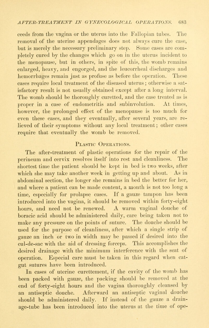 ceeds from the vagina or the uterus into the Fallopian tubes. The removal of the uterine appendages does not always cure the case, but is merely the necessary preliminary step. Some cases are com- pletely cured by the changes which go on in the uterus incident to the menopause, but in others, in spite of this, the womb remains enlarged, heavy, and engorged, and the leucorrheal discharges and hemorrhages remain just as profuse as before the operation. These cases require local treatment of the diseased uterus; otherwise a sat- isfactory result is not usually obtained except after a long interval. The womb should be thoroughly curetted, and the case treated as is proper in a case of endometritis and subinvolution. At times, however, the prolonged effect of the menopause is too much for even these cases, and they eventually, after several years, are re- lieved of their symptoms without any local treatment; other cases require that eventually the womb be removed. Plastic Operations. The after-treatment of plastic operations for the repair of the perineum and cervix resolves itself into rest and cleanliness. The shortest time the patient should be kept in bed is two weeks, after which she may take another week in getting up and about. As in abdominal section, the longer she remains in bed the better for her, and where a patient can be made content, a month is not too long a time, especially for prolapse cases. If a gauze tampon has been introduced into the vagina, it should be removed within forty-eight hours, and need not be renewed. A warm vaginal douche of boracic acid should be administered daily, care being taken not to make any pressure on the points of suture. The douche should be used for the purpose of cleanliness, after which a single strip of gauze an inch or two in width may be passed if desired into the cul-de-sac with the aid of dressing forceps. This accomplishes the desired drainage with the minimum interference with the seat of operation. Especial care must be taken in this regard when cat- gut sutures have been introduced. In cases of uterine curettement, if the cavity of the womb has been packed with gauze, the packing should be removed at the end of forty-eight hours and the vagina thoroughly cleansed by an antiseptic douche. Afterward an antiseptic vaginal douche should be administered daily. If instead of the gauze a drain- age-tube has been introduced into the uterus at the time of ope-