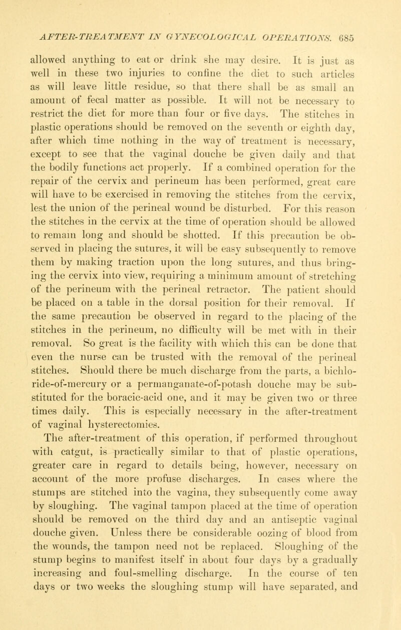 allowed anything to eat or drink she may desire. It is just as well in these two injuries to confine the diet to such articles as will leave little residue, so that there shall be as small an amount of fecal matter as possible. It will not be necessary to restrict the diet for more than four or five days. The stitches in plastic operations should be removed on the seventh or eighth day, after which time nothing in the way of treatment is necessary, except to see that the vaginal douche be given daily and that the bodily functions act pro])erly. If a combined operation for the repair of the cervix and perineum has been performed, great care will have to be exercised in removing the stitches from the cervix, lest the union of the perineal wound be disturbed. For this reason the stitches in the cervix at the time of operation should be allowed to remain long and should be shotted. If this precaution be ob- served in placing the sutures, it will be easy subsequently to remove them by making traction upon the long sutures, and thus bring- ing the cervix into view, requiring a minimum amount of stretching of the perineum with the perineal retractor. The patient should be placed on a table in the dorsal position for their removal. If the same precaution be observed in regard to the placing of the stitches in the perineum, no difficulty will be met with in their removal. So great is the facility with wdiich this can be done that even the nurse can be trusted with the removal of the perineal stitches. Should there be much discharge from the parts, a bichlo- ride-of-mercury or a permanganate-of-jDotash douche may be sub- stituted for the boracic-acid one, and it may be given two or three times daily. This is especially necessary in the after-treatment of vaginal hysterectomies. The after-treatment of this operation, if performed throughout with catgut, is practically similar to that of plastic operations, greater care in regard to details being, however, necessary on account of the more profuse discharges. In cases where the stumps are stitched into the vagina, they subsequently come away by sloughing. The vaginal tampon placed at the time of operation should be removed on the third day and an antisejDtic vaginal douche given. Unless there be considerable oozing of blood from the wounds, the tampon need not be replaced. Sloughing of the stump begins to manifest itself in about four days by a gradually increasing and foul-smelling discharge. In the course of ten days or two weeks the sloughing stump will have separated, and