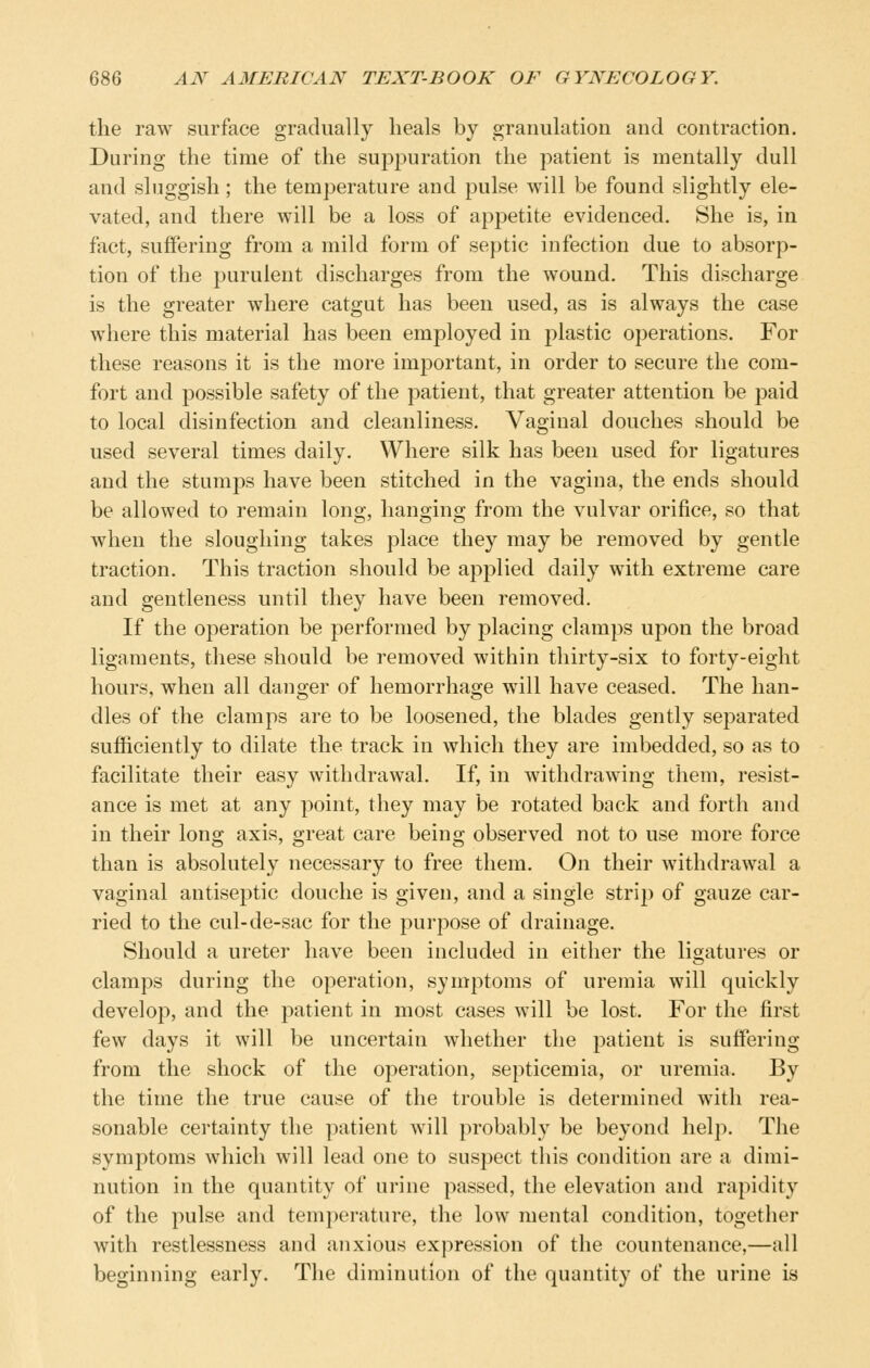 the raw surface gradually heals by granulation and contraction. During the time of the suppuration the patient is mentally dull and sluggish; the temperature and pulse will be found slightly ele- vated, and there will be a loss of appetite evidenced. She is, in fact, suffering from a mild form of septic infection due to absorp- tion of the purulent discharges from the wound. This discharge is the greater where catgut has been used, as is always the case where this material has been employed in plastic operations. For these reasons it is the more important, in order to secure the com- fort and possible safety of the patient, that greater attention be paid to local disinfection and cleanliness. Vaginal douches should be used several times daily. Where silk has been used for ligatures and the stumps have been stitched in the vagina, the ends should be allowed to remain long, hanging from the vulvar orifice, so that when the sloughing takes place they may be removed by gentle traction. This traction should be applied daily with extreme care and gentleness until they have been removed. If the operation be performed by placing clamps upon the broad ligaments, these should be removed within thirty-six to forty-eight hours, when all danger of hemorrhage will have ceased. The han- dles of the clamps are to be loosened, the blades gently separated sufficiently to dilate the track in which they are imbedded, so as to facilitate their easy withdrawal. If, in withdrawing them, resist- ance is met at any point, they may be rotated back and forth and in their long axis, great care being observed not to use more force than is absolutely necessary to free them. On their withdrawal a vaginal antiseptic douche is given, and a single strip of gauze car- ried to the cul-de-sac for the purpose of drainage. Should a ureter have been included in either the ligatures or clamps during the operation, symptoms of uremia will quickly develop, and the patient in most cases will be lost. For the first few days it will be uncertain whether the patient is suffering from the shock of the operation, septicemia, or uremia. By the time the true cause of the trouble is determined with rea- sonable certainty the patient will probably be beyond help. The symptoms which will lead one to suspect this condition are a dimi- nution in the quantity of urine passed, the elevation and rapidity of the pulse and tem2:>erature, the low mental condition, together with restlessness and anxious expression of the countenance,—all beginning early. The diminution of the quantity of the urine is