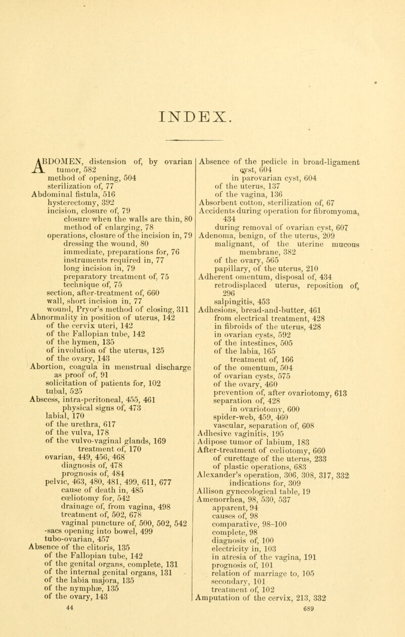 INDEX. ABDOMEN, distension of, by ovarian XX tumor, 582 method of opening, 504 sterilization of, 77 Abdominal fistula, 516 hysterectomy, 392 incision, closure of, 79 closure when the walls are thin, 80 method of enlarging, 78 operations, closure of the incision in, 79 dressing the wound, 80 immediate, preparations for, 76 instruments required in, 77 long incision in, 79 preparatory treatment of, 75 technique of, 75 section, after-treatment of, 660 wall, short incision in, 77 wound, Pryor's method of closing, 311 Abnormality in position of uterus, 142 of the cervix uteri, 142 of the Fallopian tube, 142 of the hymen, 135 of involution of the uterus, 125 of the ovary, 143 Abortion, coagula in menstrual discharge as proof of, 91 solicitation of patients for, 102 tubal, 525 Abscess, intra-peritoneal, 455, 461 physical signs of, 473 labial, 170 of the urethra, 617 of the vulva, 178 of the vulvo-vaginal glands, 169 treatment of, 170 ovarian, 449, 456, 468 diagnosis of, 478 prognosis of, 484 pelvic, 463, 480, 481, 499, 611, 677 cause of death in, 485 coeliotomy for, 542 drainage of, from vagina, 498 treatment of, 502, 678 vaginal puncture of, 500, 502, 642 -sacs opening into bowel, 499 tubo-ovarian, 457 Absence of the clitoris, 135 of the Fallopian tube, 142 of the genital organs, complete, 131 of the internal genital organs, 131 of the labia majora, 135 of the nymphge, 135 of the ovary, 143 | 44 Absence of the pedicle in broad-ligament oyst, 604 in parovarian cyst, 604 of the uterus, 137 of the vagina, 136 Absorbent cotton, sterilization of, 67 Accidents during operation for fibromyoma, 434 during removal of ovarian cyst, 607 Adenoma, benign, of the uterus, 209 malignant, of the uterine mucous membrane, 382 of the ovary, 565 papillary, of the uterus, 210 Adherent omentum, disposal of, 434 retrodisplaced uterus, reposition of, 296 salpingitis, 453 Adhesions, bread-and-butter, 461 from electrical treatment, 428 in fibroids of the uterus, 428 in ovarian cysts, 592 of the intestines, 505 of the labia, 165 treatment of, 166 of the omentum, 504 of ovarian cysts, 575 of the ovary, 460 prevention of, after ovariotomy, 613 separation of, 428 in ovariotomy, 600 spider-web, 459, 460 vascular, separation of, 608 Adhesive vaginitis, 195 Adipose tumor of labium, 183 After-treatment of coeliotomy, 660 of curettage of the uterus, 233 of plastic operations, 683 Alexander's operation, 306, 308, 317, 332 indications for, 309 Allison gynecological table, 19 Amenorrhea, 98, 530, 537 apparent, 94 causes of, 98 comparative, 98-100 complete, 98 diagnosis of, 100 electricity in, 103 in atresia of the vagina, 191 prognosis of, 101 relation of marriage to, 105 secondary, 101 treatment of, 102 Amputation of the cervix, 213, 332